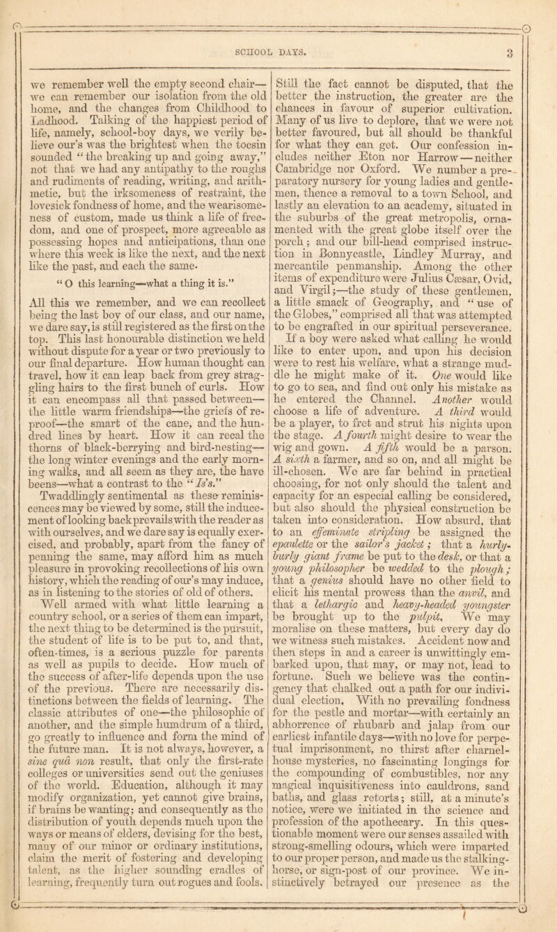 we remember well tbe empty second chair— we can remember oiir isolation from the old home, and the changes from Childhood to Ladhood. Talking of the happiest period of hfe, namely, school-boy days, we verily be- lieve our’s was the brightest when the tocsin sounded ‘'the breaking up and going away,” not that we had any antipathy to the roughs and rudiments of reading, writing, and arith- metic, but the irksomeness of restraint, the lovesick fondness of home, and the wearisome- ness of custom, made us think a life of free- dom, and one of prospect, more agreeable as possessing hopes and anticipations, than one where this week is like the next, and the next like the past, and each the same. “ O this learniijg—what a thing it is.” All this we remember, and we can recollect being the last boy of our class, and our name, we dare say, is still registered as the first on the top. This last honourable distinction we held without dispute for a year or two previously to our final departure. How human thought can travel, how it can leap back from grey strag- gling hairs to the first bunch of curls. TIow it can encompass all that passed between— the little warm friendships—the griefs of re- proof—the smart of the cane, and the hun« dred lines by heart. How it can recal the thorns of black-berrying and bird-nesting— the long winter evenings and the early morn- ing walks, and all seem as they are, the have beens—what a contrast to the “ Is’s” Twaddlingly sentimental as these reminis- cences may be viewed by some, still the induce- ment of looking back prevails with the reader as with ourselves, and we dare say is equally exer- cised, and probably, apart from the fancy of penning the same, may afford him as much pleasure in provoking recollections of his own history, which the reading of our’s may induce, as in listening to the stories of old of others. Y/eU armed with what little learning a country school, or a series of them can impart, the next thing to be determined is the pursuit, the student of life is to be put to, and that, often-times, is a serious puzzle for parents as well as pupils to decide. How much of the success of after-life depends upon the use of the previous. There are necessarily dis- tinctions between the fields of learning. The classic attributes of one—the philosophic of another, and the simple humdrum of a third, go greatly to influence and form the mind of the future man. It is not always, however, a si7ie qua non result, that only the first-rate colleges or universities send out the geniuses of the world. Education, although it may modify organization, yet cannot give brains, if brains be wanting; and consequently as the distribution of youth depends much upon the ways or means of elders, devising for the best, many of our minor or ordinary institutions, claim the merit of fostering and developing talent, as the higher sounding cradles of lear.ning, frequently turn out rogues and fools. Still the fact cannot be disputed, that the better the instruction, the greater are the chances in favour of superior cultivation. Many of us live to deplore, that we were not better favoured, but all should be thankful for what they can get. Our confession in- cludes neither Eton nor Harrow — neither Cambridge nor Oxford. We number a pre- paratory nursery for young ladies and gentle- men, thence a removal to a town School, and lastly an elevation to an academy, situated in the suburbs of the great metropolis, orna- mented with the great globe itself over the porch; and our bill-head comprised instruc- tion in Eonnycastle, Lindley Murray, and mercantile penmanship. Among the other items of expenditure were Julius C^sar, Ovid, and Virgil;—the study of these gentlemen, a little smack of Geography, and “ use of the Globes,” comprised all that was attempted to be engrafted in our spiritual perseverance. If a boy were asked what calling he would like to enter upon, and upon his decision were to rest his welfare, what a strange mud- dle he might make of it. One would like to go to sea, and find out only his mistake as he entered the Channel. Another would choose a life of adventure. A third would be a player, to fret and strut his nights upon the stage. A fourth might desire to wear the wig and gown. A fifth would be a parson. A sixth a farmer, and so on, and all might be ill-chosen. Yf e are far behind in practical choosing, for not only should the talent and capacity for an especial calling be considered, but also should the physical construction be taken into consideration. How absurd, that to an effeminate striplmg be assigned the epaulette or the sailor's jacket; that a hurly- burly giant frame be put to the desk, or that a young philosopher be wedded to the plough; that a genius should have no other field to elicit his mental prowess than the anvil, and that a lethargic and heamj-headed youngster be brought up to the pulpit. We may moralise on these matters, but every day do we witness such mistakes. Accident now and then steps in and a career is unwittingly em- barked upon, that may, or may not, lead to fortune. Such we believe was the contin- gency that chalked out a path for our indivi- dual election. With no prevailing fondness for the pestle and mortar—with certainly an abhorrence of rhubarb and jalap from our earliest infantile days—with no love for perpe- tual imprisonment, no thirst after charnel- house mysteries, no fascinating longings for the compounding of combustibles, nor any magical inquisitiveness into cauldrons, sand baths, and glass retorts; still, at a minute’s notice, were we initiated in the science and profession of the apothecary. In this ques- tionable moment were our senses assailed with strong-smelling odours, which were imparted to our proper person, and made us the stalking- horse, or sign-post of our province. We in- stinctively betrayed our presence as the / -0