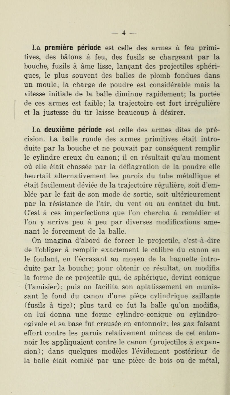 La première période est celle des armes à feu primi- tives, des bâtons à feu, des fusils se chargeant par la bouche, fusils à âme lisse, lançant des projectiles sphéri- ques, le plus souvent des balles de plomb fondues dans un moule; la charge de poudre est considérable mais la vitesse initiale de la balle diminue rapidement; la portée de ces armes est faible; la trajectoire est fort irrégulière et la justesse du tir laisse beaucoup à désirer. La deuxième période est celle des armes dites de pré- cision. La balle ronde des armes primitives était intro- duite par la bouche et ne pouvait par conséquent remplir le cylindre creux du canon; il en résultait qu’au moment où elle était chassée par la déflagration de la poudre elle heurtait alternativement les parois du tube métallique et était facilement déviée de la trajectoire régulière, soit d’em- blée par le fait de son mode de sortie, soit ultérieurement par la résistance de l’air, du vent ou au contact du but. C’est à ces imperfections que l’on chercha à remédier et l’on y arriva peu à peu par diverses modifications ame- nant le forcement de la balle. On imagina d’abord de forcer le projectile, c’est-à-dire de l’obliger à remplir exactement le calibre du canon en le foulant, en l’écrasant au moyen de la baguette intro- duite par la bouche; pour obtenir ce résultat, on modifia la forme de ce projectile qui, de sphérique, devint conique (Tamisier); puis on facilita son aplatissement en munis- sant le fond du canon d’une pièce cylindrique saillante (fusils à tige); plus tard ce fut la balle qu’on modifia, on lui donna une forme cylindro-conique ou cylindro- ogivale et sa base fut creusée en entonnoir ; les gaz faisant effort contre les parois relativement minces de cet enton- noir les appliquaient contre le canon (projectiles à expan- sion); dans quelques modèles l’évidement postérieur de la balle était comblé par une pièce de bois ou de métal.