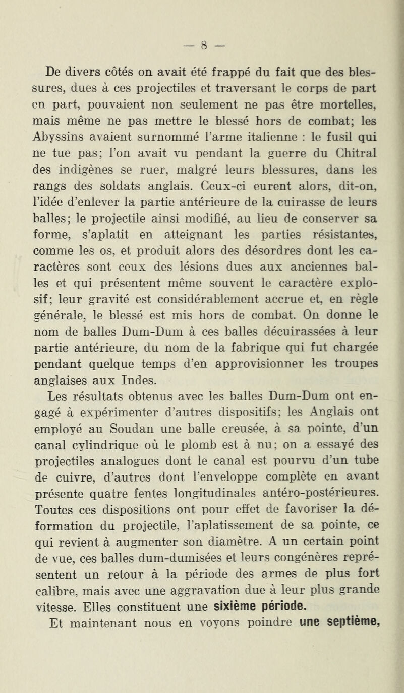 De divers côtés on avait été frappé du fait que des bles- sures, dues à ces projectiles et traversant le corps de part en part, pouvaient non seulement ne pas être mortelles, mais même ne pas mettre le blessé hors de combat; les Abyssins avaient surnommé l’arme italienne : le fusil qui ne tue pas; l’on avait vu pendant la guerre du Ghitral des indigènes se ruer, malgré leurs blessures, dans les rangs des soldats anglais. Ceux-ci eurent alors, dit-on, l’idée d’enlever la partie antérieure de la cuirasse de leurs balles; le projectile ainsi modifié, au lieu de conserver sa forme, s’aplatit en atteignant les parties résistantes, comme les os, et produit alors des désordres dont les ca- ractères sont ceux des lésions dues aux anciennes bal- les et qui présentent même souvent le caractère explo- sif; leur gravité est considérablement accrue et, en règle générale, le blessé est mis hors de combat. On donne le nom de balles Dum-Dum à ces balles décuirassées à leur partie antérieure, du nom de la fabrique qui fut chargée pendant quelque temps d’en approvisionner les troupes anglaises aux Indes. Les résultats obtenus avec les balles Dum-Dum ont en- gagé à expérimenter d’autres dispositifs; les Anglais ont employé au Soudan une balle creusée, à sa pointe, d’un canal cylindrique où le plomb est à nu; on a essayé des projectiles analogues dont le canal est pourvu d’un tube de cuivre, d’autres dont l’enveloppe complète en avant présente quatre fentes longitudinales antéro-postérieures. Toutes ces dispositions ont pour effet de favoriser la dé- formation du projectile, l’aplatissement de sa pointe, ce qui revient à augmenter son diamètre. A un certain point de vue, ces balles dum-dumisées et leurs congénères repré- sentent un retour à la période des armes de plus fort calibre, mais avec une aggravation due à leur plus grande vitesse. Elles constituent une sixième période. Et maintenant nous en voyons poindre une septième,