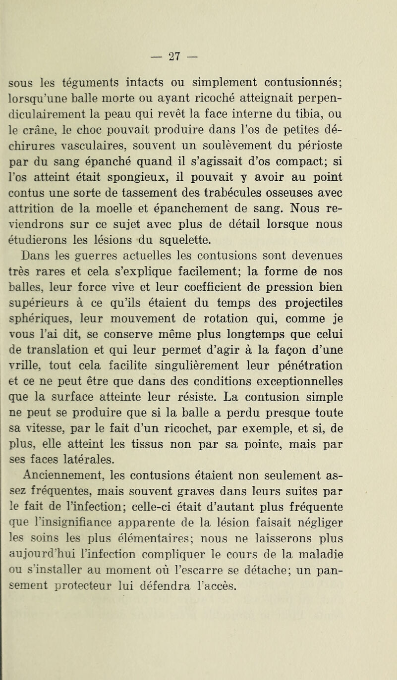 sous les téguments intacts ou simplement contusionnés; lorsqu’une balle morte ou ayant ricoché atteignait perpen- diculairement la peau qui revêt la face interne du tibia, ou le crâne, le choc pouvait produire dans l’os de petites dé- chirures vasculaires, souvent un soulèvement du périoste par du sang épanché quand il s’agissait d’os compact; si l’os atteint était spongieux, il pouvait y avoir au point contus une sorte de tassement des trabécules osseuses avec attrition de la moelle et épanchement de sang. Nous re- viendrons sur ce sujet avec plus de détail lorsque nous étudierons les lésions du squelette. Dans les guerres actuelles les contusions sont devenues très rares et cela s’explique facilement; la forme de nos balles, leur force vive et leur coefficient de pression bien supérieurs à ce qu’ils étaient du temps des projectiles sphériques, leur mouvement de rotation qui, comme je vous l’ai dit, se conserve même plus longtemps que celui de translation et qui leur permet d’agir à la façon d’une vrille, tout cela facilite singulièrement leur pénétration et ce ne peut être que dans des conditions exceptionnelles que la surface atteinte leur résiste. La contusion simple ne peut se produire que si la balle a perdu presque toute sa vitesse, par le fait d’un ricochet, par exemple, et si, de plus, elle atteint les tissus non par sa pointe, mais par ses faces latérales. Anciennement, les contusions étaient non seulement els- sez fréquentes, mais souvent graves dans leurs suites par le fait de l’infection; celle-ci était d’autant plus fréquente que l’insignifiance apparente de la lésion faisait négliger les soins les plus élémentaires; nous ne laisserons plus aujourd’hui l’infection compliquer le cours de la maladie ou s’installer au moment où l’escarre se détache; un pan- sement protecteur lui défendra l’accès.