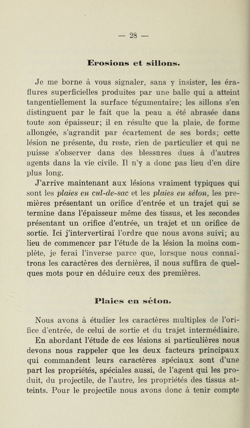 Eroi^ions et sillons. Je me borne à vous signaler, sans y insister, les éra- flures superficielles produites par une balle qui a atteint tangentiellement la surface tégumentaire; les sillons s’en distinguent par le fait que la peau a été abrasée dans toute son épaisseur; il en résulte que la plaie, de forme allongée, s’agrandit par écartement de ses bords; cette lésion ne présente, du reste, rien de particulier et qui ne puisse s’observer dans des blessures dues à d’autres agents dans la vie civile. Il n’y a donc pas lieu d’en dire plus long. J’arrive maintenant aux lésions vraiment typiques qui sont les plaies en cul-de-sac et les plaies en séton, les pre- mières présentant un orifice d’entrée et un trajet qui se termine dans l’épaisseur même des tissus, et les secondes présentant un orifice d’entrée, un trajet et un orifice de sortie. Ici j’intervertirai l’ordre que nous avons suivi; au lieu de commencer par l’étude de la lésion la moins com- plète, je ferai l’inverse parce que, lorsque nous connaî- trons les caractères des dernières, il nous suffira de quel- ques mots pour en déduire ceux des premières. Plaies en séton. Nous avons à étudier les caractères multiples de l’ori- fice d’entrée, de celui de sortie et du trajet intermédiaire. En abordant l’étude de ces lésions si particulières nous devons nous rappeler que les deux facteurs principaux qui commandent leurs caractères spéciaux sont d’une part les propriétés, spéciales aussi, de l’agent qui les pro- duit, du projectile, de l’autre, les propriétés des tissus at- teints. Pour le projectile nous avons donc à tenir compte