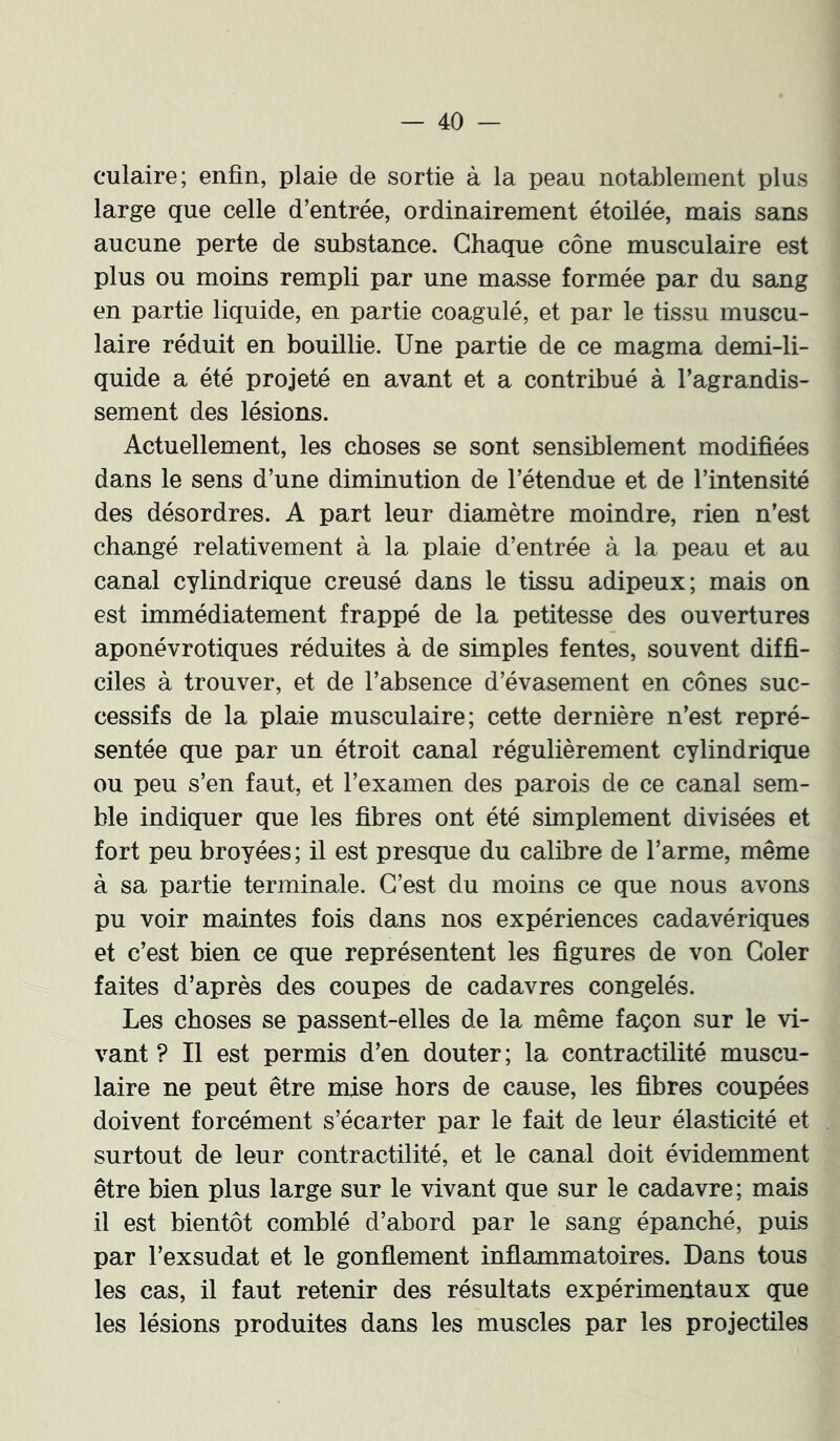 culaire; enfin, plaie de sortie à la peau notablement plus large que celle d’entrée, ordinairement étoilée, mais sans aucune perte de substance. Chaque cône musculaire est plus ou moins rempli par une masse formée par du sang en partie liquide, en partie coagulé, et par le tissu muscu- laire réduit en bouillie. Une partie de ce magma demi-li- quide a été projeté en avant et a contribué à l’agrandis- sement des lésions. Actuellement, les choses se sont sensiblement modifiées dans le sens d’une diminution de l’étendue et de l’intensité des désordres. A part leur diamètre moindre, rien n’est changé relativement à la plaie d’entrée à la peau et au canal cylindrique creusé dans le tissu adipeux; mais on est immédiatement frappé de la petitesse des ouvertures aponévrotiques réduites à de simples fentes, souvent diffi- ciles à trouver, et de l’absence d’évasement en cônes suc- cessifs de la plaie musculaire; cette dernière n’est repré- sentée que par un étroit canal régulièrement cylindrique ou peu s’en faut, et l’examen des parois de ce canal sem- ble indiquer que les fibres ont été simplement divisées et fort peu broyées ; il est presque du calibre de l’arme, même à sa partie terminale. C’est du moins ce que nous avons pu voir maintes fois dans nos expériences cadavériques et c’est bien ce que représentent les figures de von Coler faites d’après des coupes de cadavres congelés. Les choses se passent-elles de la même façon sur le vi- vant ? Il est permis d’en douter ; la contractilité muscu- laire ne peut être mise hors de cause, les fibres coupées doivent forcément s’écarter par le fait de leur élasticité et surtout de leur contractilité, et le canal doit évidemment être bien plus large sur le vivant que sur le cadavre; mais il est bientôt comblé d’abord par le sang épanché, puis par l’exsudât et le gonflement inflammatoires. Dans tous les cas, il faut retenir des résultats expérimentaux que les lésions produites dans les muscles par les projectiles