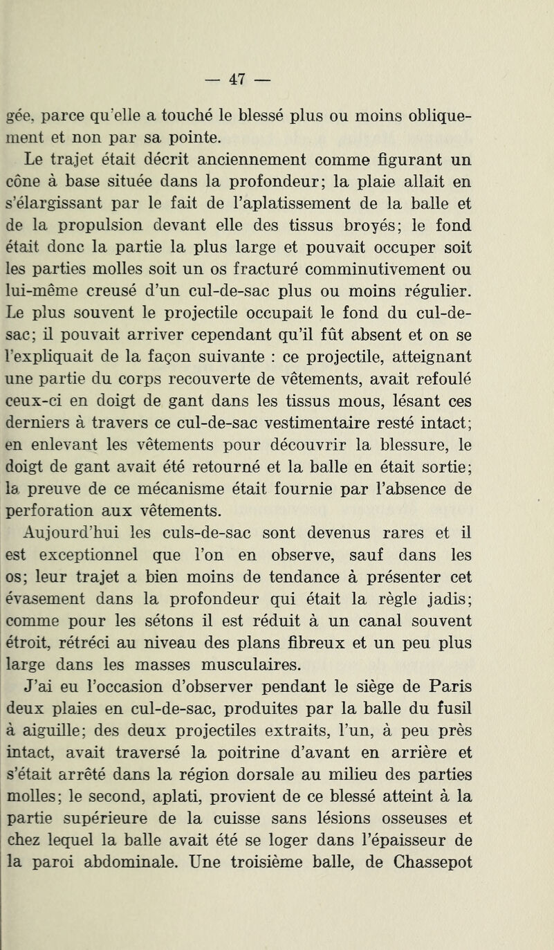 gée, parce qu’elle a touché le blessé plus ou moins oblique- ment et non par sa pointe. Le trajet était décrit anciennement comme figurant un cône à base située dans la profondeur; la plaie allait en s’élargissant par le fait de l’aplatissement de la balle et de la propulsion devant elle des tissus broyés; le fond était donc la partie la plus large et pouvait occuper soit les parties molles soit un os fracturé comminutivement ou lui-même creusé d’un cul-de-sac plus ou moins régulier. Le plus souvent le projectile occupait le fond du cul-de- sac; il pouvait arriver cependant qu’il fût absent et on se l’expliquait de la façon suivante : ce projectile, atteignant une partie du corps recouverte de vêtements, avait refoulé ceux-ci en doigt de gant dans les tissus mous, lésant ces derniers à travers ce cul-de-sac vestimentaire resté intact; en enlevant les vêtements pour découvrir la blessure, le doigt de gant avait été retourné et la balle en était sortie; la preuve de ce mécanisme était fournie par l’absence de perforation aux vêtements. Aujourd’hui les culs-de-sac sont devenus rares et il est exceptionnel que l’on en observe, sauf dans les os; leur trajet a bien moins de tendance à présenter cet évasement dans la profondeur qui était la règle jadis; comme pour les sétons il est réduit à un canal souvent étroit, rétréci au niveau des plans fibreux et un peu plus large dans les masses musculaires. J’ai eu l’occasion d’observer pendant le siège de Paris deux plaies en cul-de-sac, produites par la balle du fusil à aiguille; des deux projectiles extraits, l’un, à peu près intact, avait traversé la poitrine d’avant en arrière et s’était arrêté dans la région dorsale au milieu des parties molles; le second, aplati, provient de ce blessé atteint à la partie supérieure de la cuisse sans lésions osseuses et chez lequel la balle avait été se loger dans l’épaisseur de la paroi abdominale. Une troisième balle, de Ghassepot