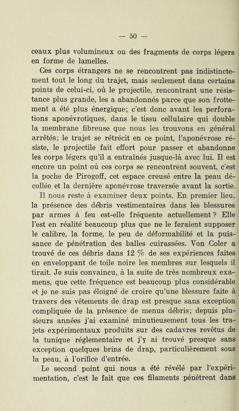 ceaux plus volumineux ou des fragments de corps légers en forme de lamelles. Ces corps étrangers ne se rencontrent pas indistincte- ment tout le long du trajet, mais seulement dans certains points de celui-ci, où le projectile, rencontrant une résis- tance plus grande, les a abandonnés parce que son frotte- ment a été plus énergique; c’est donc avant les perfora- tions aponévrotiques, dans le tissu cellulaire qui double la membrane fibreuse que nous les trouvons en général arrêtés; le trajet se rétrécit en ce point, l’aponévrose ré- siste, le projectile fait effort pour passer et abandonne les corps légers qu’il a entraînés jusque-là avec lui. Il est encore un point où ces corps se rencontrent souvent, c’est la poche de Pirogoff, cet espace creusé entre la peau dé- collée et la dernière aponévrose traversée avant la sortie. Il nous reste à examiner deux points. En premier lieu, la présence des débris vestimentaires dans les blessures par armes à feu est-elle fréquente actuellement ? Elle l’est en réalité beaucoup plus que ne le feraient supposer le calibre, la forme, le peu de déformabilité et la puis- sance de pénétration des balles cuirassées. Von Goler a trouvé de ces débris dans 12 % de ses expériences faites en enveloppant de toile noire les membres sur lesquels il tirait. Je suis convaincu, à la suite de très nombreux exa- mens, que cette fréquence est beaucoup plus considérable et je ne suis pas éloigné de croire qu’une blessure faite à travers des vêtements de drap est presque sans exception compliquée de la présence de menus débris; depuis plu- sieurs années j’ai examiné minutieusement tous les tra- jets expérimentaux produits sur des cadavres revêtus de la tunique réglementaire et j’y ai trouvé presque sans exception quelques brins de drap, particulièrement sous la peau, à l’orifice d’entrée. Le second point qui nous a été révélé par l’expéri- mentation, c’est le fait que ces filaments pénètrent dans