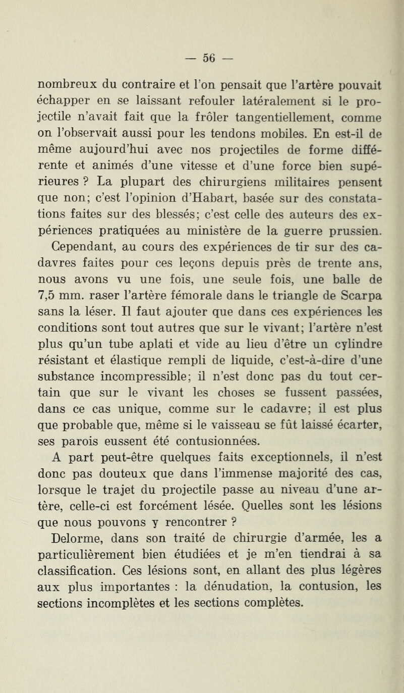 nombreux du contraire et l’on pensait que l’artère pouvait échapper en se laissant refouler latéralement si le pro- jectile n’avait fait que la frôler tangentiellement, comme on l’observait aussi pour les tendons mobiles. En est-il de même aujourd’hui avec nos projectiles de forme diffé- rente et animés d’une vitesse et d’une force bien supé- rieures ? La plupart des chirurgiens militaires pensent que non; c’est l’opinion d’Habart, basée sur des constata- tions faites sur des blessés; c’est celle des auteurs des ex- périences pratiquées au ministère de la guerre prussien. Cependant, au cours des expériences de tir sur des ca- davres faites pour ces leçons depuis près de trente ans, nous avons vu une fois, une seule fois, une balle de 7,5 mm. raser l’artère fémorale dans le triangle de Scarpa sans la léser. Il faut ajouter que dans ces expériences les conditions sont tout autres que sur le vivant; l’artère n’est plus qu’un tube aplati et vide au lieu d’être un cylindre résistant et élastique rempli de liquide, c’est-à-dire d’une substance incompressible; il n’est donc pas du tout cer- tain que sur le vivant les choses se fussent passées, dans ce cas unique, comme sur le cadavre; il est plus que probable que, même si le vaisseau se fût laissé écarter, ses parois eussent été contusionnées. A part peut-être quelques faits exceptionnels, il n’est donc pas douteux que dans l’immense majorité des cas, lorsque le trajet du projectile passe au niveau d’une ar- tère, celle-ci est forcément lésée. Quelles sont les lésions que nous pouvons y rencontrer ? Delorme, dans son traité de chirurgie d’armée, les a particulièrement bien étudiées et je m’en tiendrai à sa classification. Ces lésions sont, en allant des plus légères aux plus importantes : la dénudation, la contusion, les sections incomplètes et les sections complètes.