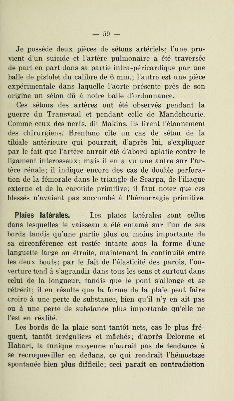 Je possède deux pièces de sétons artériels; l’une pro- vient d’un suicide et l’artère pulmonaire a été traversée de part en part dans sa partie intra-péricardique par une balle de pistolet du calibre de 6 mm.; l’autre est une pièce expérimentale dans laquelle l’aorte présente près de son origine un séton dû à notre balle d’ordonnance. Ces sétons des artères ont été observés pendant la guerre du Transvaal et pendant celle de Mandchourie. Comme ceux des nerfs, dit Makins, ils firent l’étonnement des chirurgiens. Brentano cite un cas de séton de la tibiale antérieure qui pourrait, d’après lui, s’expliquer par le fait que l’artère aurait été d’abord aplatie contre le ligament interosseux; mais il en a vu une autre sur l’ar- tère rénale; il indique encore des cas de double perfora- tion de la fémorale dans le triangle de Scarpa, de l’iliaque externe et de la carotide primitive; il faut noter que ces blessés n’avaient pas succombé à l’hémorragie primitive. Plaies latérales. — Les plaies latérales sont celles dans lesquelles le vaisseau a été entamé sur l’un de ses bords tandis qu’une partie plus ou moins importante de sa circonférence est restée intacte sous la forme d’une languette large ou étroite, maintenant la continuité entre les deux bouts; par le fait de l’élasticité des parois, l’ou- verture tend à s’agrandir dans tous les sens et surtout dans celui de la longueur, tandis que le pont s’allonge et se rétrécit; il en résulte que la forme de la plaie peut faire croire à une perte de substance, bien qu’il n’y en ait pas ou à une perte de substance plus importante qu’elle ne Test en réalité. Les bords de la plaie sont tantôt nets, cas le plus fré- quent, tantôt irréguliers et mâchés; d’après Delorme et Habart, la tunique moyenne n’aurait pas de tendance à se recroqueviller en dedans, ce qui rendrait l’hémostase spontanée bien plus difficile; ceci paraît en contradiction