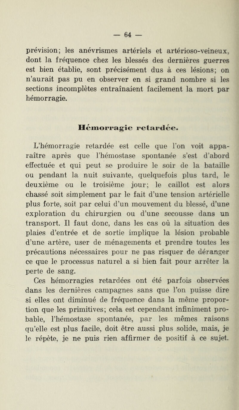 prévision; les anévrismes artériels et artérioso-veineux, dont la fréquence chez les blessés des dernières guerres est bien établie, sont précisément dus à ces lésions; on n’aurait pas pu en observer en si grand nombre si les sections incomplètes entraînaient facilement la mort par hémorragie. Hémorragie retardée. L’hémorragie retardée est celle que l’on voit appa- raître après que l’hémostase spontanée s’est d’abord effectuée et qui peut se produire le soir de la bataille ou pendant la nuit suivante, quelquefois plus tard, le deuxième ou le troisième jour; le caillot est alors chassé soit simplement par le fait d’une tension artérielle plus forte, soit par celui d’un mouvement du blessé, d’une exploration du chirurgien ou d’une secousse dans un transport. Il faut donc, dans les cas où la situation des plaies d’entrée et de sortie implique la lésion probable d’une artère, user de ménagements et prendre toutes les précautions nécessaires pour ne pas risquer de déranger ce que le processus naturel a si bien fait pour arrêter la perte de sang. Ces hémorragies retardées ont été parfois observées dans les dernières campagnes sans que l’on puisse dire si elles ont diminué de fréquence dans la même propor- tion que les primitives; cela est cependant infiniment pro- bable, l’hémostase spontanée, par les mêmes raisons qu’elle est plus facile, doit être aussi plus solide, mais, je le répète, je ne puis rien affirmer de positif à ce sujet.