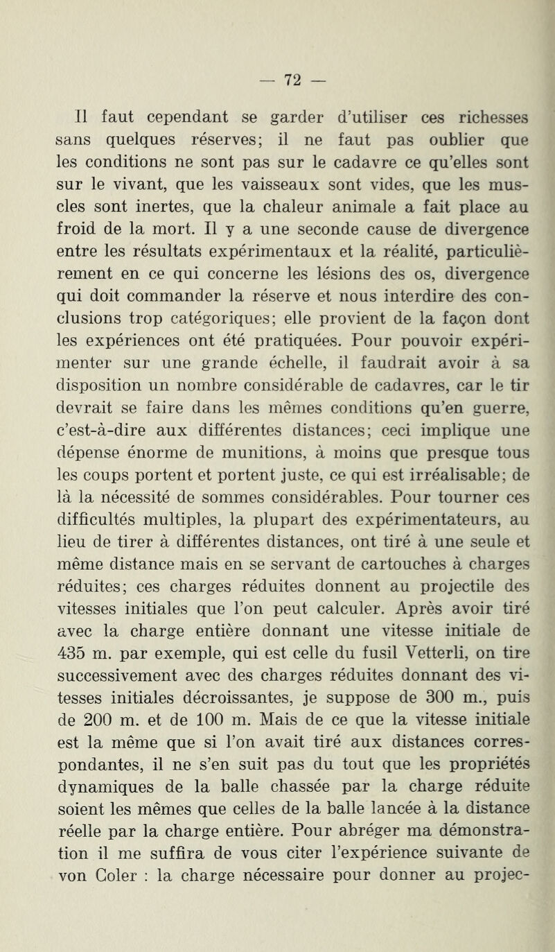 Il faut cependant se garder d’utiliser ces richesses sans quelques réserves; il ne faut pas oublier que les conditions ne sont pas sur le cadavre ce qu’elles sont sur le vivant, que les vaisseaux sont vides, que les mus- cles sont inertes, que la chaleur animale a fait place au froid de la mort. Il y a une seconde cause de divergence entre les résultats expérimentaux et la réalité, particuliè- rement en ce qui concerne les lésions des os, divergence qui doit commander la réserve et nous interdire des con- clusions trop catégoriques; elle provient de la façon dont les expériences ont été pratiquées. Pour pouvoir expéri- menter sur une grande échelle, il faudrait avoir à sa disposition un nombre considérable de cadavres, car le tir devrait se faire dans les mêmes conditions qu’en guerre, c’est-à-dire aux différentes distances; ceci implique une dépense énorme de munitions, à moins que presque tous les coups portent et portent juste, ce qui est irréalisable; de là la nécessité de sommes considérables. Pour tourner ces difficultés multiples, la plupart des expérimentateurs, au lieu de tirer à différentes distances, ont tiré à une seule et même distance mais en se servant de cartouches à charges réduites; ces charges réduites donnent au projectile des vitesses initiales que l’on peut calculer. Après avoir tiré avec la charge entière donnant une vitesse initiale de 435 m. par exemple, qui est celle du fusil Vetterli, on tire successivement avec des charges réduites donnant des vi- tesses initiales décroissantes, je suppose de 300 m., puis de 200 m. et de 100 m. Mais de ce que la vitesse initiale est la même que si l’on avait tiré aux distances corres- pondantes, il ne s’en suit pas du tout que les propriétés dynamiques de la balle chassée par la charge réduite soient les mêmes que celles de la balle lancée à la distance réelle par la charge entière. Pour abréger ma démonstra- tion il me suffira de vous citer l’expérience suivante de von Goler : la charge nécessaire pour donner au projec-