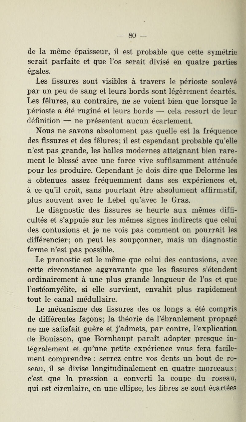 de la même épaisseur, il est probable que cette symétrie serait parfaite et que l’os serait divisé en quatre parties égales. Les fissures sont visibles à travers le périoste soulevé par un peu de sang et leurs bords sont légèrement écartés. Les fêlures, au contraire, ne se voient bien que lorsque le périoste a été ruginé et leurs bords — cela ressort de leur définition — ne présentent aucun écartement. Nous ne savons absolument pas quelle est la fréquence des fissures et des fêlures; il est cependant probable qu’elle n’est pas grande, les balles modernes atteignant bien rare- ment le blessé avec une force vive suffisamment atténuée pour les produire. Cependant je dois dire que Delorme les a obtenues assez fréquemment dans ses expériences et, à ce qu’il croit, sans pourtant être absolument affirmatif, plus souvent avec le Lebel qu’avec le Gras. Le diagnostic des fissures se heurte aux mêmes diffi- cultés et s’appuie sur les mêmes signes indirects que celui des contusions et je ne vois pas comment on pourrait les différencier; on peut les soupçonner, mais un diagnostic ferme n’est pas possible. Le pronostic est le même que celui des contusions, avec cette circonstance aggravante que les fissures s’étendent ordinairement à une plus grande longueur de l’os et que l’ostéomyélite, si elle survient, envahit plus rapidement tout le canal médullaire. Le mécanisme des fissures des os longs a été compris de différentes façons; la théorie de l’ébranlement propagé ne me satisfait guère et j’admets, par contre, l’explication de Bouisson, que Bornhaupt paraît adopter presque in- tégralement et qu’une petite expérience vous fera facile- ment comprendre : serrez entre vos dents un bout de ro- seau, il se divise longitudinalement en quatre morceaux: c’est que la pression a converti la coupe du roseau, qui est circulaire, en une ellipse, les fibres se sont écartées