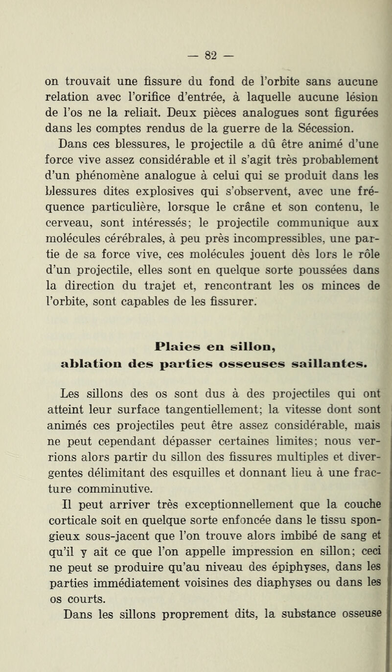 on trouvait une fissure du fond de l’orbite sans aucune relation avec l’orifice d’entrée, à laquelle aucune lésion de l’os ne la reliait. Deux pièces analogues sont figurées dans les comptes rendus de la guerre de la Sécession. Dans ces blessures, le projectile a dû être animé d’une force vive assez considérable et il s’agit très probablement d’un phénomène analogue à celui qui se produit dans les blessures dites explosives qui s’observent, avec une fré- quence particulière, lorsque le crâne et son contenu, le cerveau, sont intéressés; le projectile communique aux molécules cérébrales, à peu près incompressibles, une par- tie de sa force vive, ces molécules jouent dès lors le rôle d’un projectile, elles sont en quelque sorte poussées dans la direction du trajet et, rencontrant les os minces de l’orbite, sont capables de les fissurer. Plaies en sillon, ablation des parties osseuses saillantes. Les sillons des os sont dus à des projectiles qui ont atteint leur surface tangentiellement; la \i.tesse dont sont animés ces projectiles peut être assez considérable, mais ne peut cependant dépasser certaines limites; nous ver- rions alors partir du sillon des fissures multiples et diver- gentes délimitant des esquilles et donnant lieu à une frac- i ture comminutive. Il peut arriver très exceptionnellement que la couche corticale soit en quelque sorte enfoncée dans le tissu spon- gieux sous-jacent que l’on trouve alors imbibé de sang et qu’il y ait ce que l’on appelle impression en sillon; ceci ne peut se produire qu’au niveau des épiphyses, dans les parties immédiatement voisines des diaphyses ou dans les os courts. Dans les sillons proprement dits, la substance osseuse î i