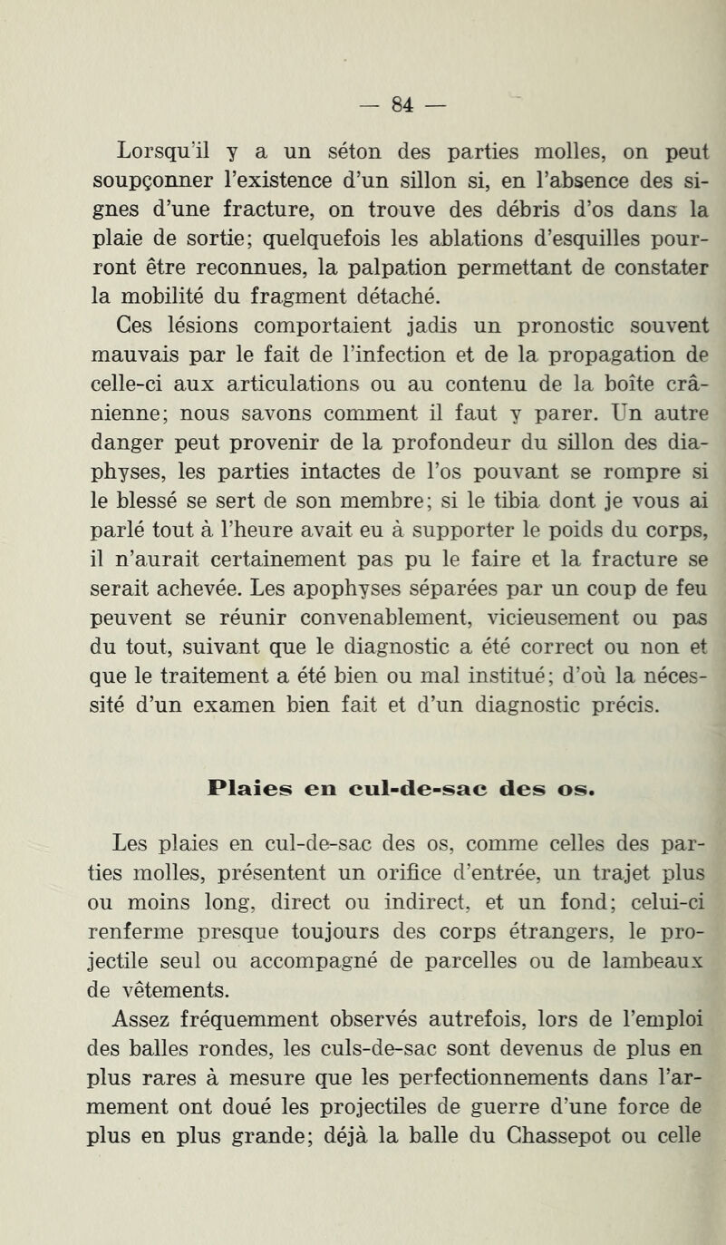 Lorsqu’il y a un séton des parties molles, on peut soupçonner l’existence d’un sillon si, en l’absence des si- gnes d’une fracture, on trouve des débris d’os dans la plaie de sortie; quelquefois les ablations d’esquilles pour- ront être reconnues, la palpation permettant de constater la mobilité du fragment détaché. Ces lésions comportaient jadis un pronostic souvent mauvais par le fait de l’infection et de la propagation de celle-ci aux articulations ou au contenu de la boîte crâ- nienne; nous savons comment il faut y parer. Un autre danger peut provenir de la profondeur du sülon des dia- physes, les parties intactes de l’os pouvant se rompre si le blessé se sert de son membre; si le tibia dont je vous ai parlé tout à l’heure avait eu à supporter le poids du corps, il n’aurait certainement pas pu le faire et la fracture se serait achevée. Les apophyses séparées par un coup de feu peuvent se réunir convenablement, vicieusement ou peis du tout, suivant que le diagnostic a été correct ou non et que le traitement a été bien ou mal institué; d’où la néces- sité d’un examen bien fait et d’un diagnostic précis. Plaies en cul-de-sac des os. Les plaies en cul-de-sac des os, comme celles des par- ties molles, présentent un orifice d’entrée, un trajet plus ou moins long, direct ou indirect, et un fond; celui-ci renferme presque toujours des corps étrangers, le pro- jectile seul ou accompagné de parcelles ou de lambeaux de vêtements. Assez fréquemment observés autrefois, lors de l’emploi des balles rondes, les culs-de-sac sont devenus de plus en plus rares à mesure que les perfectionnements dans l’ar- mement ont doué les projectiles de guerre d’une force de plus en plus grande; déjà la balle du Ghassepot ou celle