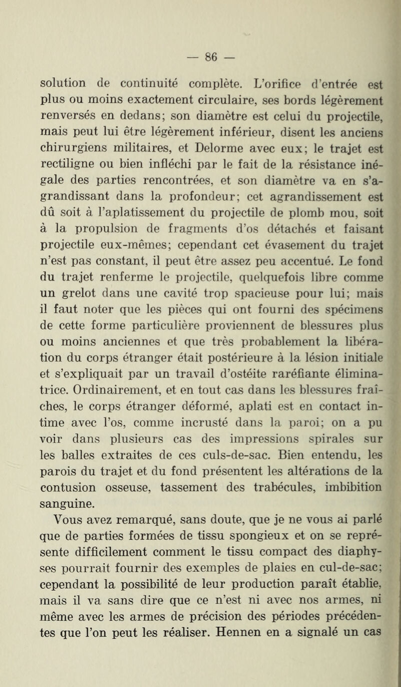 solution (le continuité complète. L’orifice d’entrée est plus ou moins exactement circulaire, ses bords légèrement renversés en dedans; son diamètre est celui du projectile, mais peut lui être légèrement inférieur, disent les anciens chirurgiens militaires, et Delorme avec eux; le trajet est rectiligne ou bien infléchi par le fait de la résistance iné- gale des parties rencontrées, et son diamètre va en s’a- grandissant dans la profondeur; cet agrandissement est dû soit à l’aplatissement du projectile de plomb mou, soit à la propulsion de fragments d’os détachés et faisant projectile eux-mêmes; cependant cet évasement du trajet n’est pas constant, il peut être a^sez peu accentué. Le fond du trajet renferme le projectile, quelquefois libre comme un grelot dans une cavité trop spacieuse pour lui; mais il faut noter que les pièces qui ont fourni des spécimens de cette forme particulière proviennent de blessures plus ou moins anciennes et que très probablement la libéra- tion du corps étranger était postérieure à la lésion initiale et s’expliquait par un travail d’ostéite raréfiante élimina- trice. Ordinairement, et en tout cas dans les blessures fraî- ches, le corps étranger déformé, aplati est en contaot in- time avec l’os, comme incrusté dans la paroi; on a pu voir dans plusieurs cas des impressions spirales sur les balles extraites de ces culs-de-sac. Bien entendu, les parois du trajet et du fond présentent les altérations de la contusion osseuse, tassement des trabécules, imbibition sanguine. Vous avez remarqué, sans doute, que je ne vous ai parlé que de parties formées de tissu spongieux et on se repré- sente difficilement comment le tissu compact des diaphy- ses pourrait fournir des exemples de plaies en cul-de-sac; cependant la possibilité de leur production paraît établie, mais il va sans dire que ce n’est ni avec nos armes, ni même avec les armes de précision des périodes précéden- tes que l’on peut les réaliser. Hennen en a signalé un cas