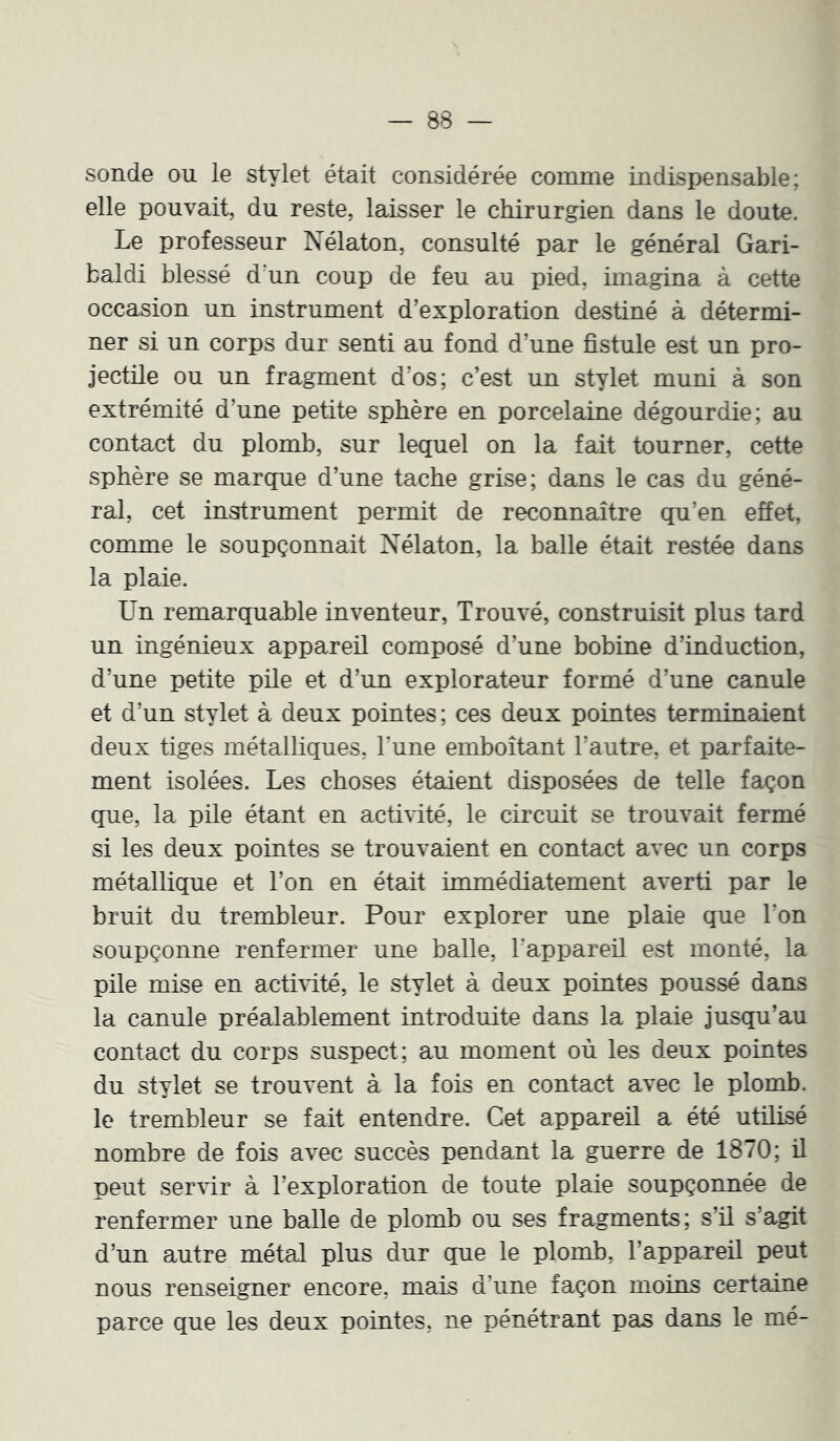 sonde ou le stylet était considérée comme indispensable; elle pouvait, du reste, laisser le chirurgien dans le doute. Le professeur Nélaton, consulté par le général Gari- baldi blessé d'un coup de feu au pied, imagina à cette occasion un instrument d’exploration destiné à détermi- ner si un corps dur senti au fond d’une fistule est un pro- jectile ou un fragment d’os; c’est un stylet muni à son extrémité d’une petite sphère en porcelaine dégourdie; au contact du plomb, sur lequel on la fait tourner, cette sphère se marque d’une tache grise; dans le cas du géné- ral, cet instrument permit de reconnaître qu’en effet, comme le soupçonnait Nélaton, la balle était restée dans la plaie. Un remarquable inventeur, Trouvé, construisit plus tard un ingénieux appareil composé d’une bobine d’induction, d’une petite püe et d’un explorateur formé d’une canule et d’un stylet à deux pointes ; ces deux pointes terminaient deux tiges métalliques, Tune emboîtant l’autre, et parfaite- ment isolées. Les choses étaient disposées de telle façon que, la pile étant en activité, le circuit se trouvait fermé si les deux pointes se trouvaient en contact avec un corps métallique et l’on en était immédiatement averti par le bruit du trembleur. Pour explorer une plaie que Ton soupçonne renfermer une balle, rappareü est monté, la pile mise en actMté, le stylet à deux pointes poussé dans la canule préalablement introduite dans la plaie jusqu’au contact du corps suspect; au moment où les deux pomtes du stylet se trouvent à la fois en contact avec le plomb, le trembleur se fait entendre. Cet appareil a été utilisé nombre de fois avec succès pendant la guerre de 1870; ü peut ser\ir à l’exploration de toute plaie soupçonnée de renfermer une balle de plomb ou ses fragments; s’il s’agit d’un autre métal plus dur que le plomb, l’appareil peut nous renseigner encore, mais d’une façon moins certaine parce que les deux pointes, ne pénétrant pas dans le mé-