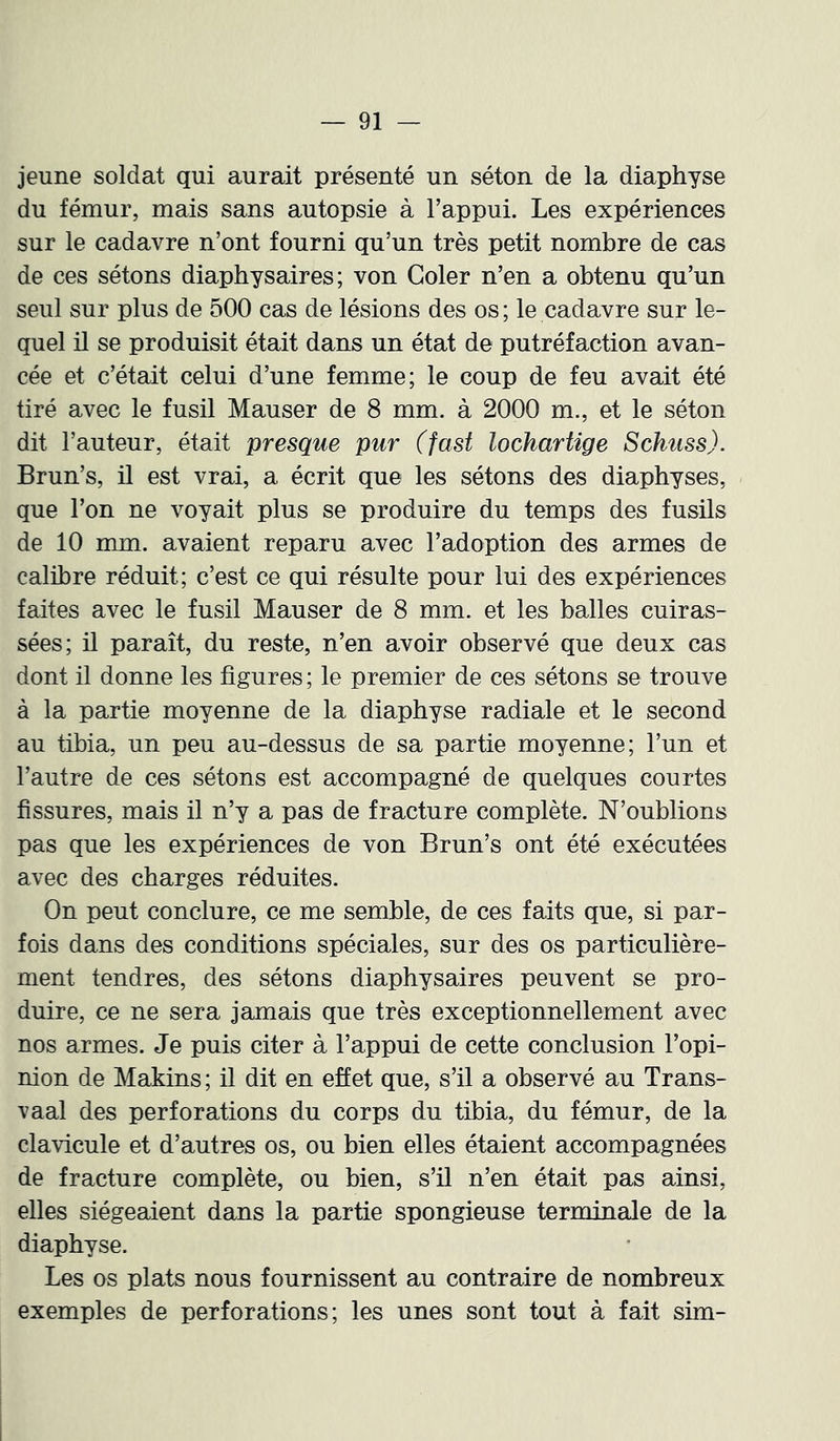 jeune soldat qui aurait présenté un séton de la diaphyse du fémur, mais sans autopsie à l’appui. Les expériences sur le cadavre n’ont fourni qu’un très petit nombre de cas de ces sétons diaphysaires; von Goler n’en a obtenu qu’un seul sur plus de 500 cas de lésions des os ; le cadavre sur le- quel il se produisit était dans un état de putréfaction avan- cée et c’était celui d’une femme; le coup de feu avait été tiré avec le fusil Mauser de 8 mm, à 2000 m., et le séton dit l’auteur, était presque pur (fast lochartige Schuss). Brun’s, il est vrai, a écrit que les sétons des diaphyses, que l’on ne voyait plus se produire du temps des fusils de 10 mm. avaient reparu avec l’adoption des armes de calibre réduit; c’est ce qui résulte pour lui des expériences faites avec le fusil Mauser de 8 mm. et les balles cuiras- sées; il paraît, du reste, n’en avoir observé que deux cas dont il donne les figures ; le premier de ces sétons se trouve à la partie moyenne de la diaphyse radiale et le second au tibia, un peu au-dessus de sa partie moyenne; l’un et l’autre de ces sétons est accompagné de quelques courtes fissures, mais il n’y a pas de fracture complète. N’oublions pas que les expériences de von Brun’s ont été exécutées avec des charges réduites. On peut conclure, ce me semble, de ces faits que, si par- fois dans des conditions spéciales, sur des os particulière- ment tendres, des sétons diaphysaires peuvent se pro- duire, ce ne sera jamais que très exceptionnellement avec nos armes. Je puis citer à l’appui de cette conclusion l’opi- nion de Makins ; il dit en effet que, s’il a observé au Trans- vaal des perforations du corps du tibia, du fémur, de la clavicule et d’autres os, ou bien elles étaient accompagnées de fracture complète, ou bien, s’il n’en était pas ainsi, elles siégeaient dans la partie spongieuse terminale de la diaphyse. Les os plats nous fournissent au contraire de nombreux exemples de perforations; les unes sont tout à fait sim- I