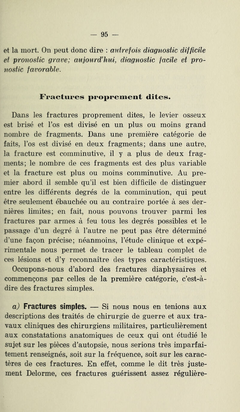 et la mort. On peut donc dire : autrefois diagnostic difficite et pronostic grave; aujourd’hui, diagnostic facile et pro- nostic favorable. Fractures proprement dites. Dans les fractures proprement dites, le levier osseux est brisé et l’os est divisé en un plus ou moins grand nombre de fragments. Dans une première catégorie de faits, l’os est divisé en deux fragments; dans une autre, la fracture est comminutive, il y a plus de deux frag- ments; le nombre de ces fragments est des plus variable et la fracture est plus ou moins comminutive. Au pre- mier abord il semble qu’il est bien difficile de distinguer entre les différents degrés de la comminution, qui peut être seulement ébauchée ou au contraire portée à ses der- nières limites; en fait, nous pouvons trouver parmi les fractures par armes à feu tous les degrés possibles et le passage d’un degré à l’autre ne peut pas être déterminé d’une façon précise; néanmoins, l’étude clinique et expé- rimentale nous permet de tracer le tableau complet de ces lésions et d’y reconnaître des types caractéristiques. Occupons-nous d’abord des fractures diaphysaires et commençons par celles de la première catégorie, c’est-à- dire des fractures simples. a) Fractures simples. — Si nous nous en tenions aux descriptions des traités de chirurgie de guerre et aux tra- vaux cliniques des chirurgiens militaires, particulièrement aux constatations anatomiques de ceux qui ont étudié le sujet sur les pièces d’autopsie, nous serions très imparfai- tement renseignés, soit sur la fréquence, soit sur les carac- tères de ces fractures. En effet, comme le dit très juste- ment Delorme, ces fractures guérissent assez régulière-