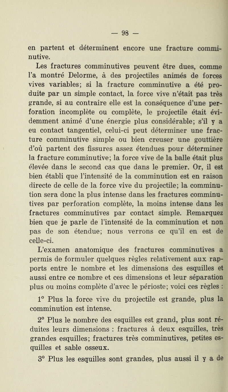 en partent et déterminent encore une fracture commi- nutive. Les fractures comminutives peuvent être dues, comme l’a montré Delorme, à des projectiles animés de forces vives variables; si la fracture comminutive a été pro- duite par un simple contact, la force vive n’était pas très grande, si au contraire elle est la conséquence d’une per- foration incomplète ou complète, le projectile était évi- demment animé d’une énergie plus considérable; s’il y a eu contact tangentiel, celui-ci peut déterminer une frac- ture comminutive simple ou bien creuser une gouttière d’où partent des fissures assez étendues pour déterminer la fracture comminutive; la force vive de la balle était plus élevée dans le second cas que dans le premier. Or, il est bien établi que l’intensité de la comminution est en raison directe de celle de la force vive du projectile; la comminu- tion sera donc la plus intense dans les fractures comminu- tives par perforation complète, la moins intense dans les fractures comminutives par contact simple. Remarquez bien que je parle de l’intensité de la comminution et non pas de son étendue; nous verrons ce qu’il en est de celle-ci. L’examen anatomique des fractures comminutives a permis de formuler quelques règles relativement aux rap- ports entre le nombre et les dimensions des esquilles et aussi entre ce nombre et ces dimensions et leur séparation plus ou moins complète d’avec le périoste ; voici ces règles : 1° Plus la force vive du projectüe est grande, plus la comminution est intense. 2° Plus le nombre des esquilles est grand, plus sont ré- duites leurs dimensions : fractures à deux esquüles, très grandes esquilles; fractures très comminutives, petites es- quilles et sable osseux. 3° Plus les esquilles sont grandes, plus aussi il y a de