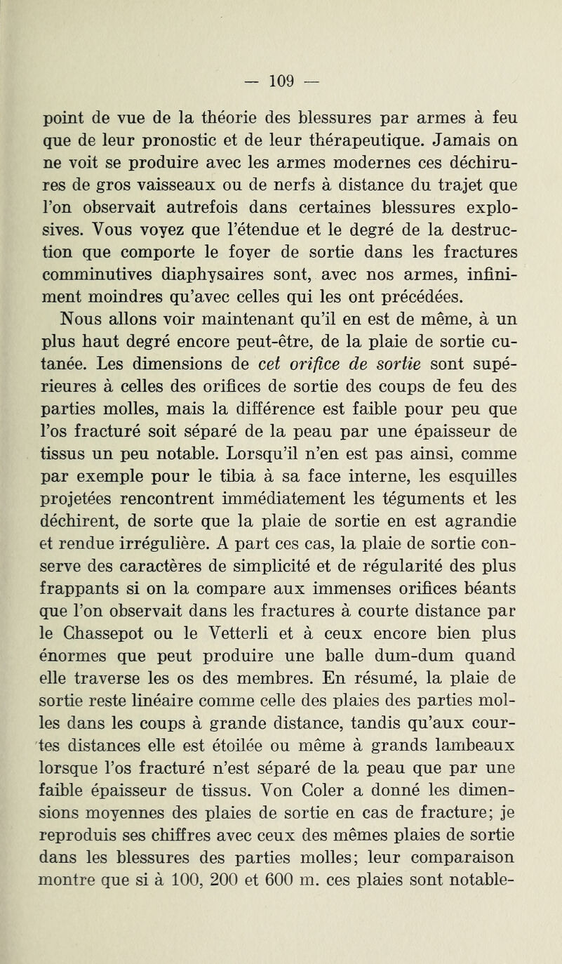 point de vue de la théorie des blessures par armes à feu que de leur pronostic et de leur thérapeutique. Jamais on ne voit se produire avec les armes modernes ces déchiru- res de gros vaisseaux ou de nerfs à distance du trajet que Ton observait autrefois dans certaines blessures explo- sives. Vous voyez que l’étendue et le degré de la destruc- tion que comporte le foyer de sortie dans les fractures comminutives diaphysaires sont, avec nos armes, infini- ment moindres qu’avec celles qui les ont précédées. Nous allons voir maintenant qu’il en est de même, à un plus haut degré encore peut-être, de la plaie de sortie cu- tanée. Les dimensions de cet orifice de sortie sont supé- rieures à celles des orifices de sortie des coups de feu des parties molles, mais la différence est faible pour peu que l’os fracturé soit séparé de la peau par une épaisseur de tissus un peu notable. Lorsqu’il n’en est pas ainsi, comme par exemple pour le tibia à sa face interne, les esquilles projetées rencontrent immédiatement les téguments et les déchirent, de sorte que la plaie de sortie en est agrandie et rendue irrégulière. A part ces cas, la plaie de sortie con- serve des caractères de simplicité et de régularité des plus frappants si on la compare aux immenses orifices béants que l’on observait dans les fractures à courte distance par le Gbassepot ou le Vetterli et à ceux encore bien plus énormes que peut produire une balle dum-dum quand elle traverse les os des membres. En résumé, la plaie de sortie reste linéaire comme celle des plaies des parties mol- les dans les coups à grande distance, tandis qu’aux cour- ies distances elle est étoilée ou même à grands lambeaux lorsque l’os fracturé n’est séparé de la peau que par une faible épaisseur de tissus. Von Goler a donné les dimen- sions moyennes des plaies de sortie en cas de fracture; je reproduis ses chiffres avec ceux des mêmes plaies de sortie dans les blessures des parties molles; leur comparaison montre que si à 100, 200 et 600 m. ces plaies sont notable-