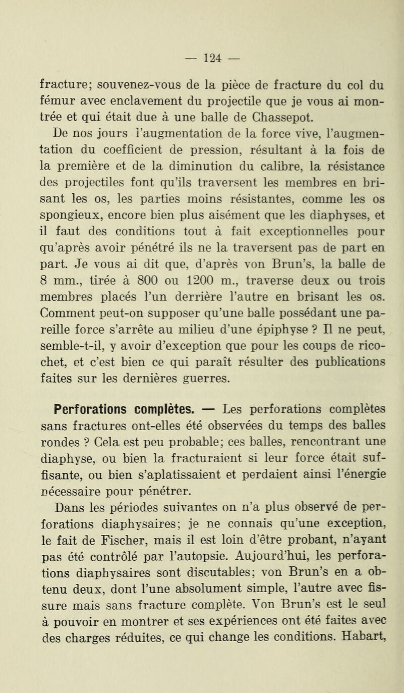 fracture; souvenez-vous de la pièce de fracture du col du fémur avec enclavement du projectile que je vous ai mon- trée et qui était due à une balle de Chassepot. De nos jours l’augmentation de la force vive, l’augmen- tation du coefficient de pression, résultant à la fois de la première et de la diminution du calibre, la résistance des projectiles font qu’ils traversent les membres en bri- sant les os, les parties moins résistantes, comme les os spongieux, encore bien plus aisément que les diaphyses, et il faut des conditions tout à fait exceptionnelles pour qu’après avoir pénétré ils ne la traversent pas de part en part. Je vous ai dit que, d’après von Brun’s, la balle de 8 mm., tirée à 800 ou 1200 m., traverse deux ou trois membres placés l’un derrière l’autre en brisant les os. Comment peut-on supposer qu’une balle possédant une pa- reille force s’arrête au milieu d’une épiphyse ? Il ne peut, semble-t-il, y avoir d’exception que pour les coups de rico- chet, et c’est bien ce qui paraît résulter des publications faites sur les dernières guerres. Perforations complètes. — Les perforations complètes sans fractures ont-elles été observées du temps des balles rondes ? Cela est peu probable; ces balles, rencontrant une diaphyse, ou bien la fracturaient si leur force était suf- fisante, ou bien s’aplatissaient et perdaient ainsi l’énergie nécessaire pour pénétrer. Dans les périodes suivantes on n’a plus observé de per- forations diaphysaires ; je ne connais qu’une exception, le fait de Fischer, mais il est loin d’être probant, n’ayant pas été contrôlé par l’autopsie. Aujourd’hui, les perfora- tions diaphysaires sont discutables; von Brun’s en a ob- tenu deux, dont l’une absolument simple, l’autre avec fis- sure mais sans fracture complète. Von Brun’s est le seul à pouvoir en montrer et ses expériences ont été faites avec des charges réduites, ce qui change les conditions. Habart,