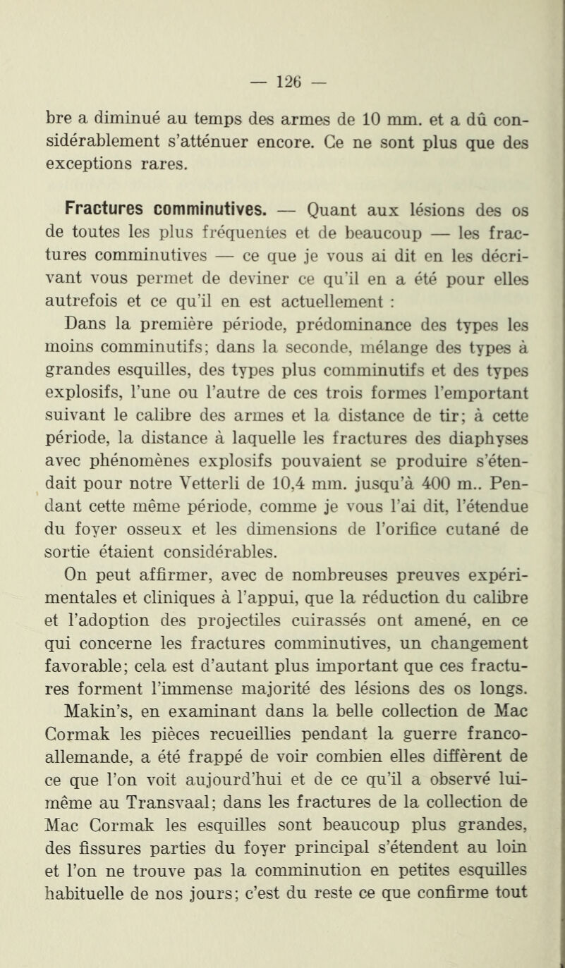 bre a diminué au temps des armes de 10 mm. et a dû con- sidérablement s’atténuer encore. Ce ne sont plus que des exceptions rares. Fractures comminutives. — Quant aux lésions des os de toutes les plus fréquentes et de beaucoup — les frac- tures comminutives — ce que je vous ai dit en les décri- vant vous permet de deviner ce qu’il en a été pour elles autrefois et ce qu’il en est actuellement : Dans la première période, prédominance des types les moins comminutifs; dans la seconde, mélange des types à grandes esquilles, des types plus comminutifs et des types explosifs, l’une ou l’autre de ces trois formes l’emportant suivant le calibre des armes et la distance de tir; à cette période, la distance à laquelle les fractures des diaphyses avec phénomènes explosifs pouvaient se produire s’éten- dait pour notre Vetterli de 10,4 mm. jusqu’à 400 m.. Pen- dant cette même période, comme je vous l’ai dit, l’étendue du foyer osseux et les dimensions de l’orifice cutané de sortie étaient considérables. On peut affirmer, avec de nombreuses preuves expéri- mentales et cliniques à l’appui, que la réduction du calibre et l’adoption des projectiles cuirassés ont amené, en ce qui concerne les fractures comminutives, un changement favorable; cela est d’autant plus important que ces fractu- res forment l’immense majorité des lésions des os longs. Makin’s, en examinant dans la belle collection de Mac Cormak les pièces recueillies pendant la guerre franco- allemande, a été frappé de voir combien elles diffèrent de ce que l’on voit aujourd’hui et de ce qu’il a observé lui- même au Transvaal; dans les fractures de la collection de Mac Cormak les esquilles sont beaucoup plus grandes, des fissures parties du foyer principal s’étendent au lom et l’on ne trouve pas la comminution en petites esquilles habituelle de nos jours; c’est du reste ce que confirme tout