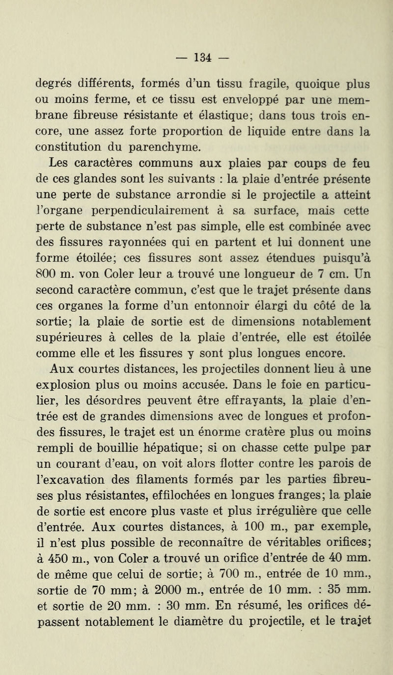 degrés différents, formés d’un tissu fragile, quoique plus ou moins ferme, et ce tissu est enveloppé par une mem- brane fibreuse résistante et élastique; dans tous trois en- core, une assez forte proportion de liquide entre dans la constitution du parenchyme. Les caractères communs aux plaies par coups de feu de ces glandes sont les suivants : la plaie d’entrée présente une perte de substance arrondie si le projectile a atteint l’organe perpendiculairement à sa surface, mais cette perte de substance n’est pas simple, elle est combinée avec des fissures rayonnées qui en partent et lui donnent une forme étoilée; ces fissures sont assez étendues puisqu’à 800 m. von Goler leur a trouvé une longueur de 7 cm. Un second caractère commun, c’est que le trajet présente dans ces organes la forme d’un entonnoir élargi du côté de la sortie; la plaie de sortie est de dimensions notablement supérieures à celles de la plaie d’entrée, elle est étoilée comme elle et les fissures y sont plus longues encore. Aux courtes distances, les projectiles donnent lieu à une explosion plus ou moins accusée. Dans le foie en particu- lier, les désordres peuvent être effrayants, la plaie d’en- trée est de grandes dimensions avec de longues et profon- des fissures, le trajet est un énorme cratère plus ou moins rempli de bouillie hépatique; si on chasse cette pulpe par un courant d’eau, on voit alors flotter contre les parois de l’excavation des filaments formés par les parties fibreu- ses plus résistantes, effilochées en longues franges; la plaie de sortie est encore plus vaste et plus irrégulière que celle d’entrée. Aux courtes distances, à 100 m., par exemple, il n’est plus possible de reconnaître de véritables orifices; à 450 m., von Goler a trouvé un orifice d’entrée de 40 mm. de même que celui de sortie; à 700 m., entrée de 10 mm., sortie de 70 mm; à 2000 m., entrée de 10 mm. : 35 mm. et sortie de 20 mm. : 30 mm. En résumé, les orifices dé- passent notablement le diamètre du projectile, et le trajet