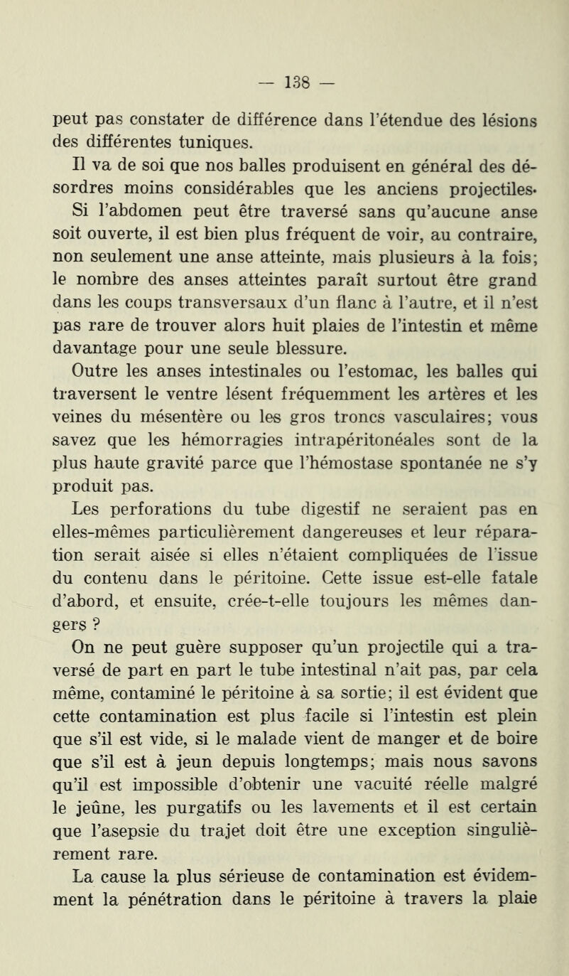 peut pas constater de différence dans l’étendue des lésions des différentes tuniques. Il va de soi que nos balles produisent en général des dé- sordres moins considérables que les anciens projectiles» Si l’abdomen peut être traversé sans qu’aucune anse soit ouverte, il est bien plus fréquent de voir, au contraire, non seulement une anse atteinte, mais plusieurs à la fois; le nombre des anses atteintes paraît surtout être grand dans les coups transversaux d’un flanc à l’autre, et il n’est pas rare de trouver alors huit plaies de l’intestin et même davantage pour une seule blessure. Outre les anses intestinales ou l’estomac, les balles qui traversent le ventre lèsent fréquemment les artères et les veines du mésentère ou les gros troncs vasculaires; vous savez que les hémorragies intrapéritonéales sont de la plus haute gravité parce que l’hémostase spontanée ne s’y produit pas. Les perforations du tube digestif ne seraient pas en elles-mêmes particulièrement dangereuses et leur répara- tion serait aisée si elles n’étaient compliquées de l’issue du contenu dans le péritoine. Cette issue est-elle fatale d’abord, et ensuite, crée-t-elle toujours les mêmes dan- gers ? On ne peut guère supposer qu’un projectile qui a tra- versé de part en part le tube intestinal n’ait pais, par cela même, contaminé le péritoine à sa sortie; il est évident que cette contamination est plus facile si l’intestin est plein que s’il est vide, si le malade vient de manger et de boire que s’il est à jeun depuis longtemps; mais nous savons qu’il est impossible d’obtenir une vacuité réelle malgré le jeûne, les purgatifs ou les lavements et il est certain que l’asepsie du trajet doit être une exception singuliè- rement rare. La cause la plus sérieuse de contamination est évidem- ment la pénétration dans le péritoine à travers la plaie