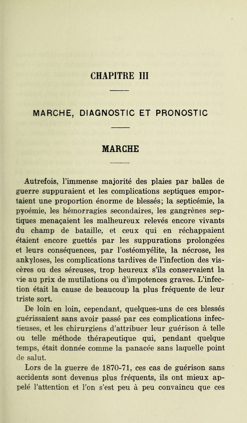 CHAPITRE III MARCHE, DIAGNOSTIC ET PRONOSTIC MARCHE Autrefois, rimmense majorité des plaies par balles de guerre suppuraient et les complications septiques empor- taient une proportion énorme de blessés; la septicémie, la pyoémie, les hémorragies secondaires, les gangrènes sep- tiques menaçaient les malheureux relevés encore vivants du champ de bataille, et ceux qui en réchappaient étaient encore guettés par les suppurations prolongées et leurs conséquences, par l’ostéomyélite, la nécrose, les ankylosés, les complications tardives de l’infection des vis- cères ou des séreuses, trop heureux s’ils conservaient la \ie au prix de mutüations ou d’impotences graves. L’infec- tion était la cause de beaucoup la plus fréquente de leur triste sort. De loin en loin, cependant, quelques-uns de ces blessés guérissaient sans avoir passé par ces complications infec- tieuses, et les chirurgiens d’attribuer leur guérison à telle ou telle méthode thérapeutique qui, pendant quelque temps, était donnée comme la panacée sans laquelle point de salut. Lors de la guerre de 1870-71, ces cas de guérison sans accidents sont devenus plus fréquents, ils ont mieux ap- pelé l’attention et l’on s’est peu à peu convaincu que ces