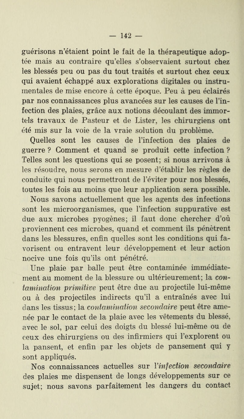 guérisons n’étaient point le fait de la thérapeutique adop- tée mais au contraire qu’elles s’observaient surtout chez les blessés peu ou pas du tout traités et surtout chez ceux qui avaient échappé aux explorations digitales ou instru- mentales de mise encore à cette époque. Peu à peu éclairés par nos connaissances plus avancées sur les causes de l’in- fection des plaies, grâce aux notions découlant des immor- tels travaux de Pasteur et de Lister, les chirurgiens ont été mis sur la voie de la vraie solution du problème. Quelles sont les causes de l’infection des plaies de guerre ? Gomment et quand se produit cette infection ? Telles sont les questions qui se posent; si nous arrivons à les résoudre, nous serons en mesure d’établir les règles de conduite qui nous permettront de l’éviter pour nos blessés, toutes les fois au moins que leur application sera possible. Nous savons actuellement que les agents des infections sont les microorganismes, que l’infection suppurative est due aux microbes pyogènes; il faut donc chercher d’où proviennent ces microbes, quand et comment ils pénètrent dans les blessures, enfin quelles sont les conditions qui fa- vorisent ou entravent leur développement et leur action nocive une fois qu’ils ont pénétré. Une plaie par balle peut être contaminée immédiate- ment au moment de la blessure ou ultérieurement; la con- tamination primitive peut être due au projectile lui-même ou à des projectiles indirects qu’il a entraînés avec lui dans les tissus; la contamination secondaire peut être ame- née par le contact de la plaie avec les vêtements du blessé, avec le sol, par celui des doigts du blessé lui-même ou de ceux des chirurgiens ou des infirmiers qui l’explorent ou la pansent, et enfin par les objets de pansement qui y sont appliqués. Nos connaissances actuelles sur Vinfection secondaire des plaies me dispensent de longs développements sur ce sujet; nous savons parfaitement les dangers du contact