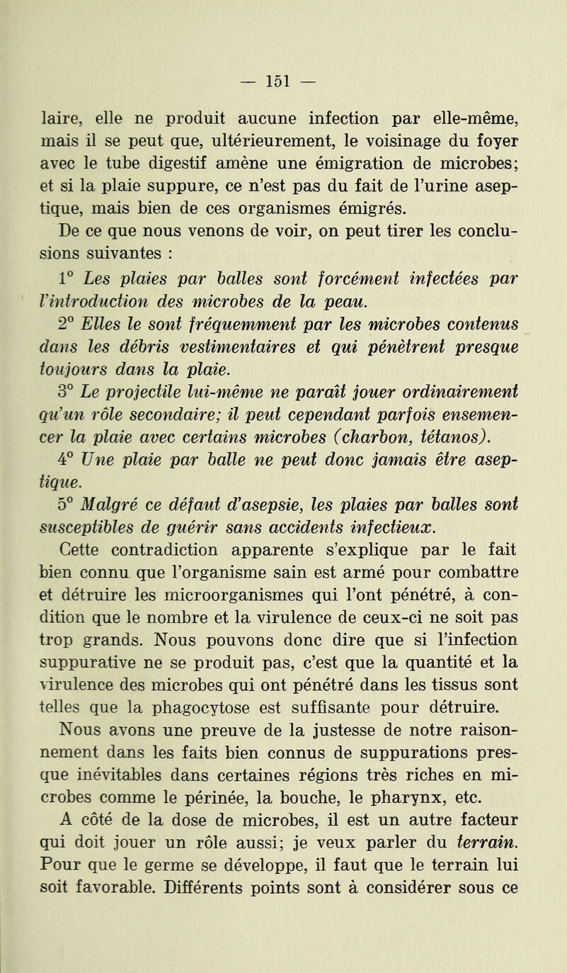 laire, elle ne produit aucune infection par elle-même, mais il se peut que, ultérieurement, le voisinage du foyer avec le tube digestif amène une émigration de microbes; et si la plaie suppure, ce n’est pas du fait de l’urine asep- tique, mais bien de ces organismes émigrés. De ce que nous venons de voir, on peut tirer les conclu- sions suivantes : Les plaies par halles sont forcément infectées par Vintroduction des microbes de la peau. 2® Elles le sont fréquemment par les microbes contenus dans les débris vestimentaires et qui pénètrent presque toujours dans la plaie. 3° Le projectile lui-même ne paraît jouer ordinairement qu’un rôle secondaire; il peut cependant parfois ensemen- cer la plaie avec certains microbes (charbon, tétanos). 4° Une plaie par balle ne peut donc jamais être asep- tique. 5° Malgré ce défaut d’asepsie, les plaies par balles sont susceptibles de guérir sans accidents infectieux. Cette contradiction apparente s’explique par le fait bien connu que l’organisme sain est armé pour combattre et détruire les microorganismes qui l’ont pénétré, à con- dition que le nombre et la virulence de ceux-ci ne soit pas trop grands. Nous pouvons donc dire que si l’infection suppurative ne se produit pas, c’est que la quantité et la virulence des microbes qui ont pénétré dans les tissus sont telles que la phagocytose est suffisante pour détruire. Nous avons une preuve de la justesse de notre raison- nement dans les faits bien connus de suppurations pres- que inévitables dans certaines régions très riches en mi- crobes comme le périnée, la bouche, le pharynx, etc. A côté de la dose de microbes, il est un autre facteur qui doit jouer un rôle aussi; je veux parler du terrain. Pour que le germe se développe, il faut que le terrain lui soit favorable. Différents points sont à considérer sous ce