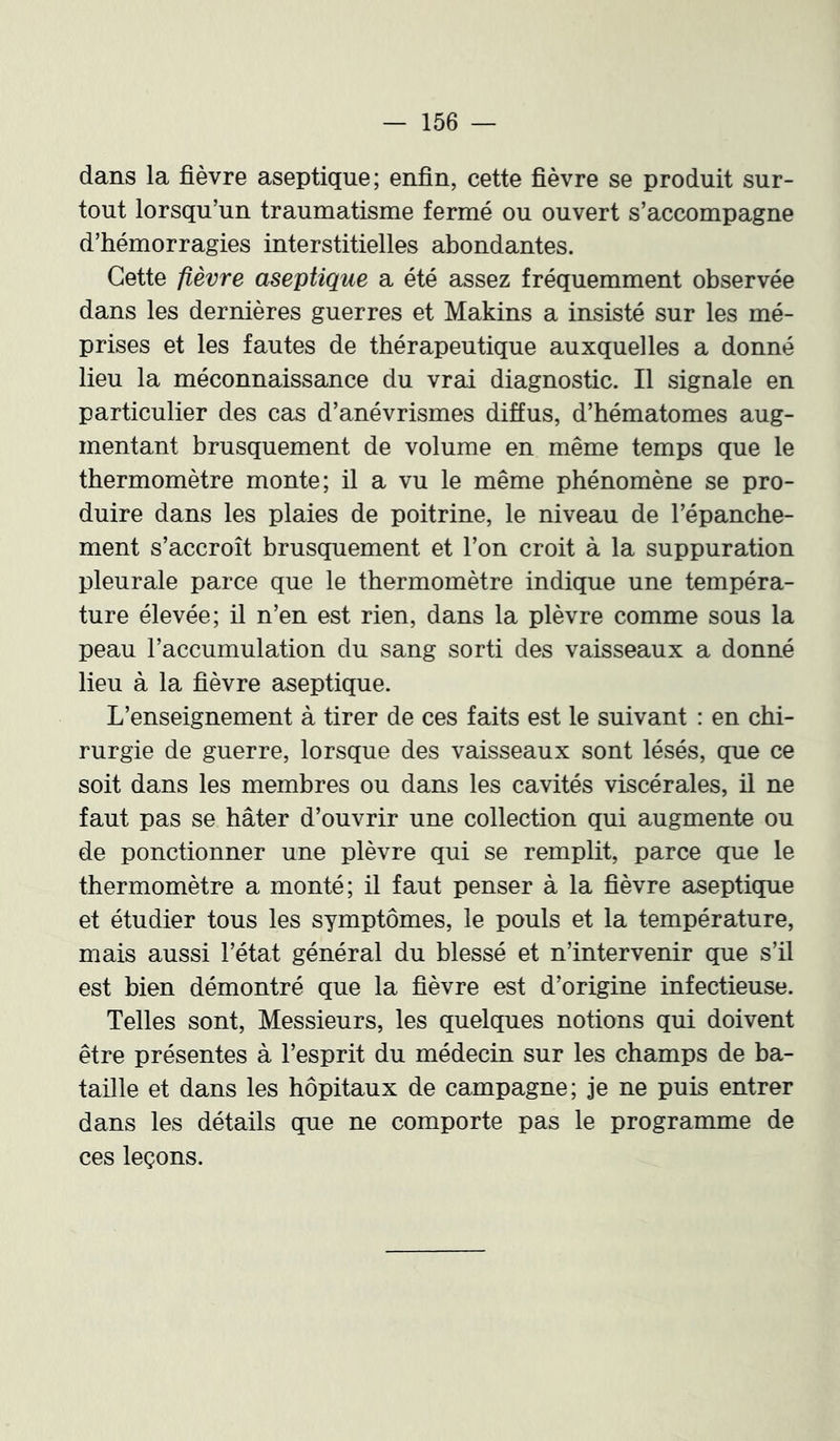 dans la fièvre aseptique; enfin, cette fièvre se produit sur- tout lorsqu’un traumatisme fermé ou ouvert s’accompagne d’hémorragies interstitielles abondantes. Cette fièvre aseptique a été assez fréquemment observée dans les dernières guerres et Makins a insisté sur les mé- prises et les fautes de thérapeutique auxquelles a donné lieu la méconnaissance du vrai diagnostic. Il signale en particulier des cas d’anévrismes diffus, d’hématomes aug- mentant brusquement de volume en même temps que le thermomètre monte; il a vu le même phénomène se pro- duire dans les plaies de poitrine, le niveau de l’épanche- ment s’accroît brusquement et l’on croit à la suppuration pleurale parce que le thermomètre indique une tempéra- ture élevée; il n’en est rien, dans la plèvre comme sous la peau l’accumulation du sang sorti des vaisseaux a donné lieu à la fièvre aseptique. L’enseignement à tirer de ces faits est le suivant : en chi- rurgie de guerre, lorsque des vaisseaux sont lésés, que ce soit dans les membres ou dans les cavités viscérales, il ne faut pas se hâter d’ouvrir une collection qui augmente ou de ponctionner une plèvre qui se remplit, parce que le thermomètre a monté; il faut penser à la fièvre aseptique et étudier tous les symptômes, le pouls et la température, mais aussi l’état général du blessé et n’intervenir que s’il est bien démontré que la fièvre est d’origine infectieuse. Telles sont. Messieurs, les quelques notions qui doivent être présentes à l’esprit du médecin sur les champs de ba- taille et dans les hôpitaux de campagne; je ne puis entrer dans les détails que ne comporte pas le programme de ces leçons.