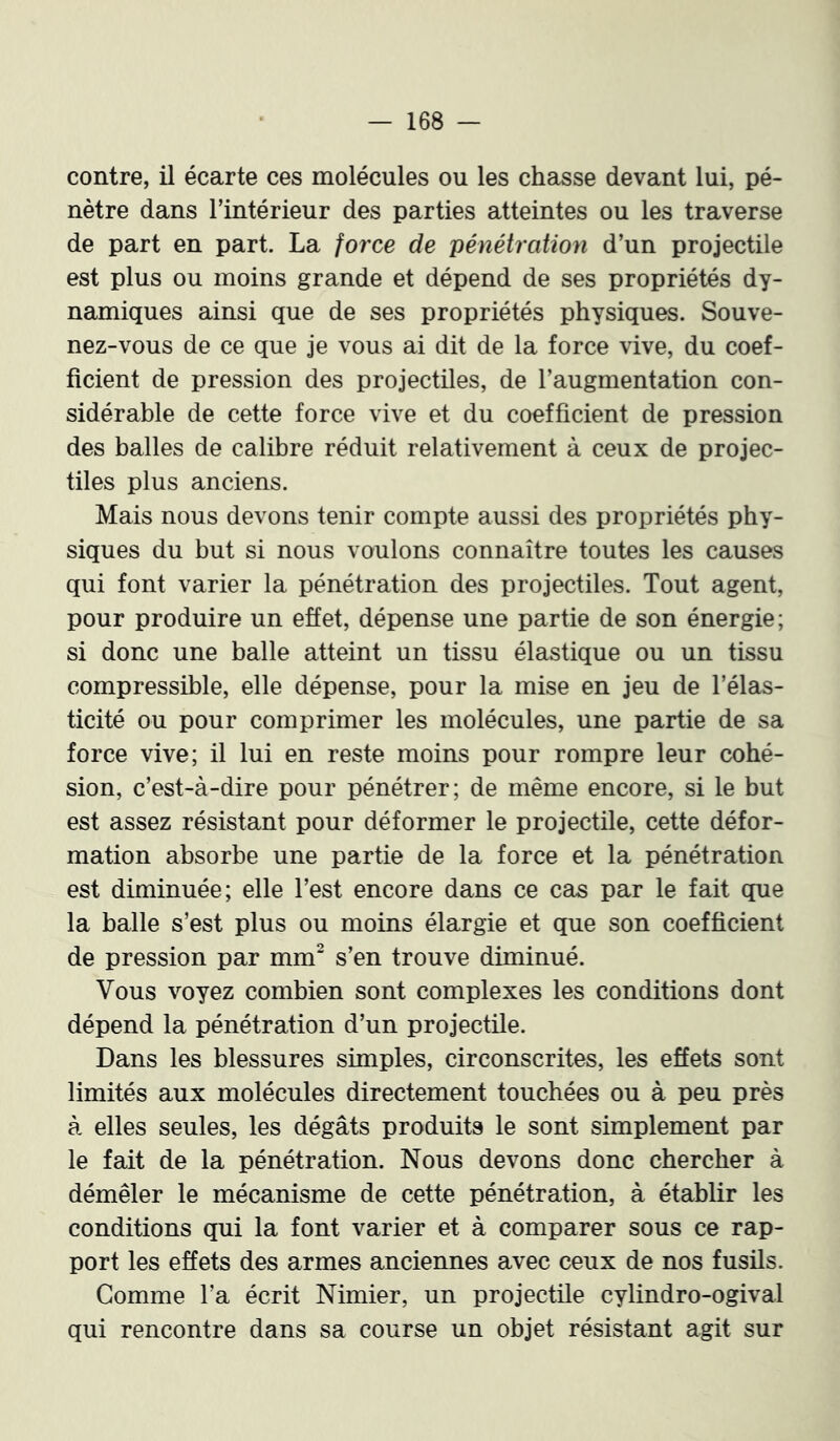 contre, il écarte ces molécules ou les chasse devant lui, pé- nètre dans l’intérieur des parties atteintes ou les traverse de part en part. La force de pénétration d’un projectile est plus ou moins grande et dépend de ses propriétés dy- namiques ainsi que de ses propriétés physiques. Souve- nez-vous de ce que je vous ai dit de la force vive, du coef- ficient de pression des projectiles, de l’augmentation con- sidérable de cette force vive et du coefficient de pression des balles de calibre réduit relativement à ceux de projec- tiles plus anciens. Mais nous devons tenir compte aussi des propriétés phy- siques du but si nous voulons connaître toutes les causes qui font varier la pénétration des projectiles. Tout agent, pour produire un effet, dépense une partie de son énergie; si donc une balle atteint un tissu élastique ou un tissu compressible, elle dépense, pour la mise en jeu de l’élas- ticité ou pour comprimer les molécules, une partie de sa force vive; il lui en reste moins pour rompre leur cohé- sion, c’est-à-dire pour pénétrer; de même encore, si le but est assez résistant pour déformer le projectile, cette défor- mation absorbe une partie de la force et la pénétration est diminuée; elle l’est encore dans ce cas par le fait que la balle s’est plus ou moins élargie et que son coefficient de pression par mm“ s’en trouve diminué. Vous voyez combien sont complexes les conditions dont dépend la pénétration d’un projectile. Dans les blessures simples, circonscrites, les effets sont limités aux molécules directement touchées ou à peu près à elles seules, les dégâts produits le sont simplement par le fait de la pénétration. Nous devons donc chercher à démêler le mécanisme de cette pénétration, à établir les conditions qui la font varier et à comparer sous ce rap- port les effets des armes anciennes avec ceux de nos fusils. Gomme l’a écrit Nimier, un projectile cylindro-ogival qui rencontre dans sa course un objet résistant agit sur