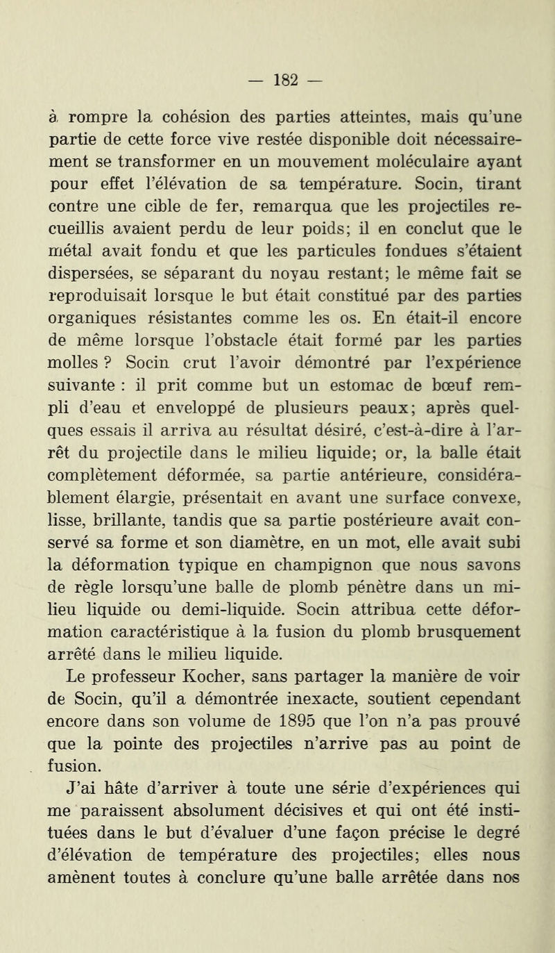 à rompre la cohésion des parties atteintes, mais qu’une partie de cette force vive restée disponible doit nécessaire- ment se transformer en un mouvement moléculaire ayant pour effet l’élévation de sa température. Socin, tirant contre une cible de fer, remarqua que les projectiles re- cueillis avaient perdu de leur poids; il en conclut que le métal avait fondu et que les particules fondues s’étaient dispersées, se séparant du noyau restant; le même fait se reproduisait lorsque le but était constitué par des parties organiques résistantes comme les os. En était-il encore de même lorsque l’obstacle était formé par les parties molles ? Socin crut l’avoir démontré par l’expérience suivante : il prit comme but un estomac de bœuf rem- pli d’eau et enveloppé de plusieurs peaux; après quel- ques essais il arriva au résultat désiré, c’est-à-dire à l’ar- rêt du projectile dans le milieu liquide; or, la balle était complètement déformée, sa partie antérieure, considéra- blement élargie, présentait en avant une surface convexe, lisse, brillante, tandis que sa partie postérieure avait con- servé sa forme et son di2Lmètre, en un mot, elle avait subi la déformation typique en champignon que nous savons de règle lorsqu’une balle de plomb pénètre dans un mi- lieu liquide ou demi-liquide. Socin attribua cette défor- mation caractéristique à la fusion du plomb brusquement arrêté dans le milieu liquide. Le professeur Kocber, sans partager la manière de voir de Socin, qu’il a démontrée inexacte, soutient cependant encore dans son volume de 1895 que l’on n’a pas prouvé que la pointe des projectiles n’arrive pas au point de fusion. J’ai hâte d’arriver à toute une série d’expériences qui me paraissent absolument décisives et qui ont été insti- tuées dans le but d’évaluer d’une façon précise le degré d’élévation de température des projectiles; elles nous amènent toutes à conclure qu’une balle arrêtée dans nos