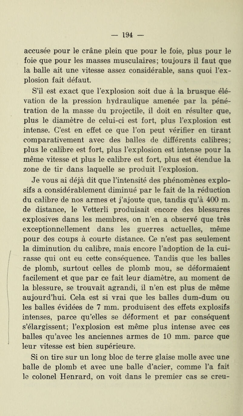 accusée pour le crâne plein que pour le foie, plus pour le foie que pour les masses musculaires; toujours il faut que la balle ait une vitesse £issez considérable, sans quoi l’ex- plosion fait défaut. S’il est exact que l’explosion soit due à la brusque élé- vation de la pression hydraulique amenée par la péné- tration de la masse du projectile, il doit en résulter que, plus le diamètre de celui-ci est fort, plus l’explosion est intense. C’est en effet ce que l’on peut vérifier en tirant comparativement avec des balles de différents calibres; plus le calibre est fort, plus l’explosion est intense pour la même vitesse et plus le calibre est fort, plus est étendue la zone de tir dans laquelle se produit l’explosion. Je vous ai déjà dit que l’intensité des phénomènes explo- sifs a considérablement diminué par le fait de la réduction du calibre de nos armes et j’ajoute que, tandis qu’à 400 m. de distance, le Vetterli produisait encore des blessures explosives dans les membres, on n’en a observé que très exceptionnellement dans les guerres actuelles, même pour des coups à courte distance. Ce n’est pas seulement la diminution du calibre, mais encore l’adoption de la cui- rasse qui ont eu cette conséquence. Tandis que les balles de plomb, surtout celles de plomb mou, se déformaient facilement et que par ce fait leur diamètre, au moment de la blessure, se trouvait agrandi, ü n’en est plus de même aujourd’hui. Cela est si vrai que les balles dum-dum ou les balles évidées de 7 mm. produisent des effets explosifs intenses, parce qu’elles se déforment et par conséquent s’élargissent; l’explosion est même plus intense avec ces balles qu’avec les anciennes armes de 10 mm. parce que leur vitesse est bien supérieure. Si on tire sur un long bloc de terre glaise molle avec une balle de plomb et avec une balle d’acier, comme l’a fait le colonel ïïenrard, on voit dans le premier cas se creu-