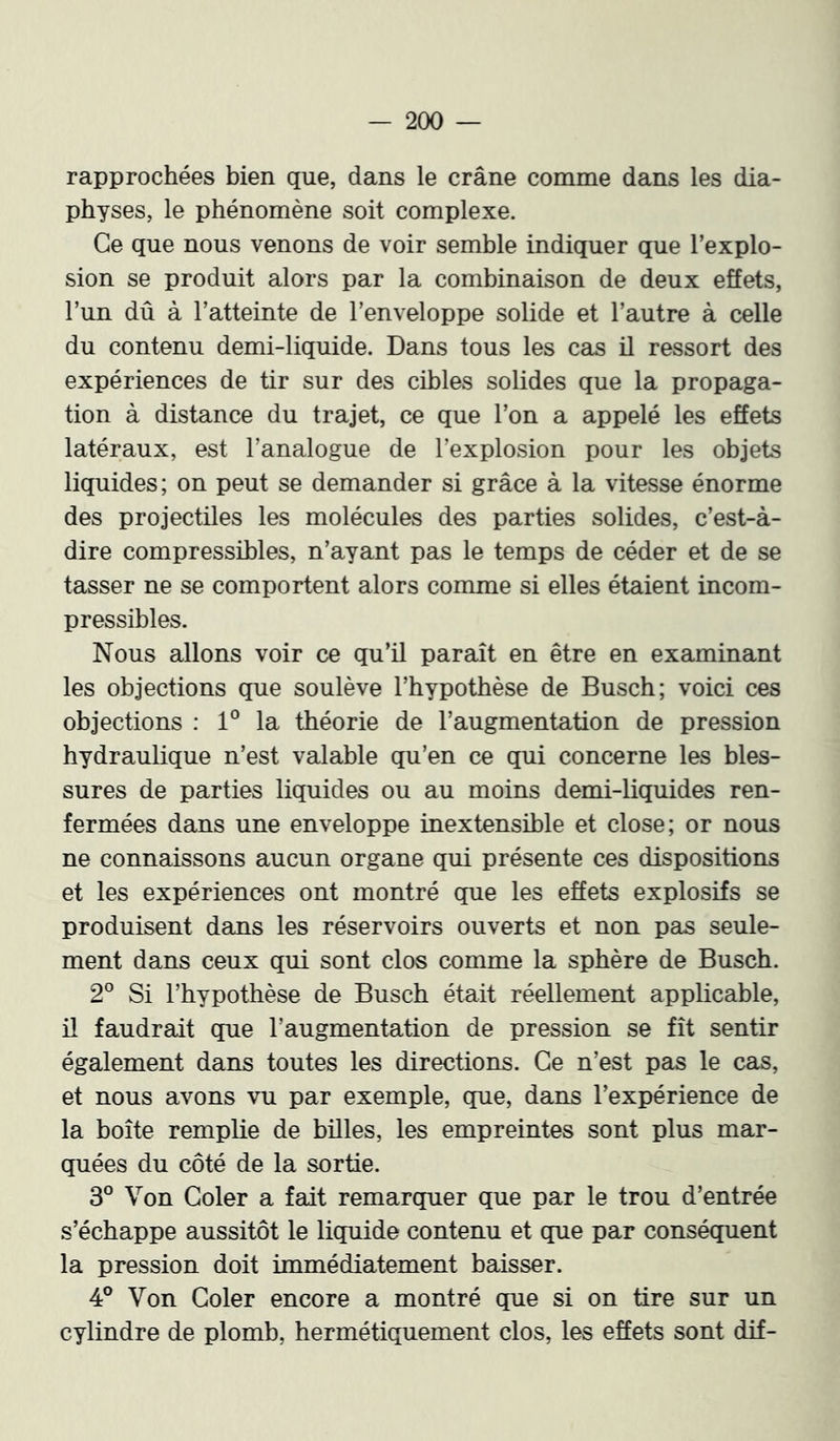 rapprochées bien que, dans le crâne comme dans les dia- physes, le phénomène soit complexe. Ce que nous venons de voir semble indiquer que l’explo- sion se produit alors par la combinaison de deux effets, l’un dû à l’atteinte de l’enveloppe solide et l’autre à celle du contenu demi-liquide. Dans tous les cas il ressort des expériences de tir sur des cibles solides que la propaga- tion à distance du trajet, ce que l’on a appelé les effets latéraux, est l’analogue de l’explosion pour les objets liquides; on peut se demander si grâce à la vitesse énorme des projectiles les molécules des parties solides, c’est-à- dire compressibles, n’ayant pas le temps de céder et de se tasser ne se comportent alors comme si elles étaient incom- pressibles. Nous allons voir ce qu’il paraît en être en examinant les objections que soulève l’hypothèse de Buscb; voici ces objections : 1° la théorie de l’augmentation de pression hydraulique n’est valable qu’en ce qui concerne les bles- sures de parties liquides ou au moins demi-liquides ren- fermées dans une enveloppe inextensible et close; or nous ne connaissons aucun organe qui présente ces dispositions et les expériences ont montré que les effets explosifs se produisent dans les réservoirs ouverts et non pas seule- ment dans ceux qui sont clos comme la sphère de Buscb. 2° Si l’hypothèse de Buscb était réellement applicable, il faudrait que l’augmentation de pression se fît sentir également dans toutes les directions. Ce n’est pas le cas, et nous avons vu par exemple, que, dans l’expérience de la boîte remplie de billes, les empreintes sont plus mar- quées du côté de la sortie. 3° Von Goler a fait remarquer que par le trou d’entrée s’échappe aussitôt le liquide contenu et que par conséquent la pression doit immédiatement baisser. 4° Von Goler encore a montré que si on tire sur un cylindre de plomb, hermétiquement clos, les effets sont dif-