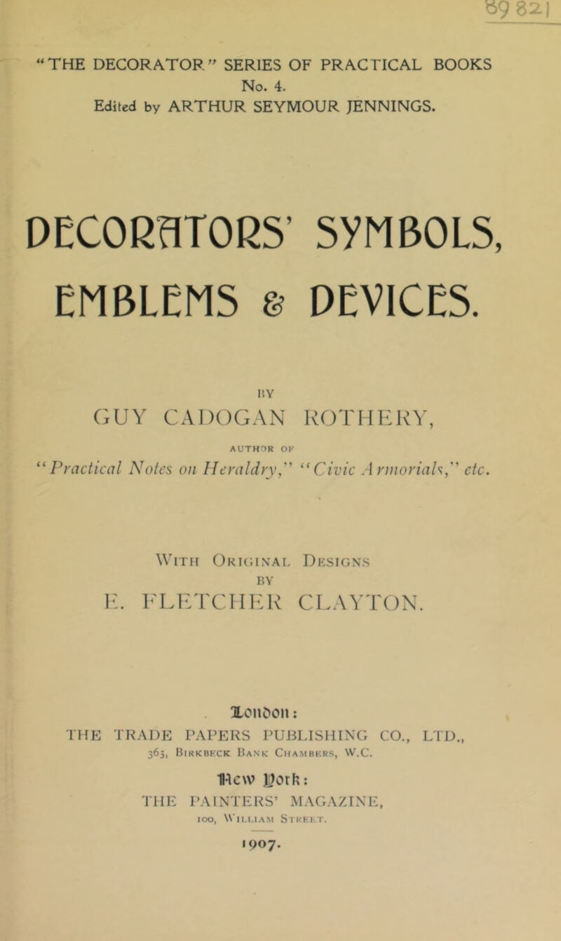 ^9 82.) “THE DECORATOR’’ SERIES OF PRACTICAL BOOKS No. 4. Edited by ARTHUR SEYMOUR JENNINGS. DECORaTORS’ SYMBOLS, EMBLEMS e DEVICES. I!Y GUY CADOGAN KOTHEKV, AUTHOR OF ^'Practical Notes on Heraldry,'’' Civic Armorials, etc. With Okiginai, Designs BY 1{. FLKTCIIEK CLAYTON. lOUDon; THE TRADE PAPERS PUBLISHING CO., LTD., 363, Birkbfck Bank Chambkrs, VV.C. H4e\v Jilorh: THE PAINTERS’ MAGAZINE, 100, Wll.I.I.AM StKKKT. 1907.