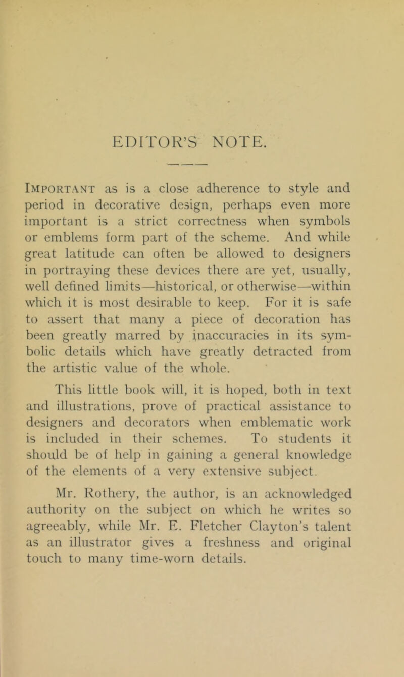 EDITOR’S NOTE. Important as is a close adherence to style and period in decorative design, perhaps even more important is a strict correctness when symbols or emblems form part of the scheme. And while great latitude can often be allowed to designers in portraying these devices there are yet, usually, well defined limits—historical, or otherwise—within which it is most desirable to keep. For it is safe to assert that many a piece of decoration has been greatly marred by inaccuracies in its sym- bolic details which have greatly detracted from the artistic value of the wiiole. This little book will, it is hoped, both in text and illustrations, prove of practical assistance to designers and decorators when emblematic work is included in their schemes. To students it should be of help in gaining a general knowledge of the elements of a very extensive subject. Mr. Rothery, the author, is an acknowledged authority on the subject on which he writes so agreeably, while Mr. E. Fletcher Clayton’s talent as an illustrator gives a freshness and original touch to many time-worn details.