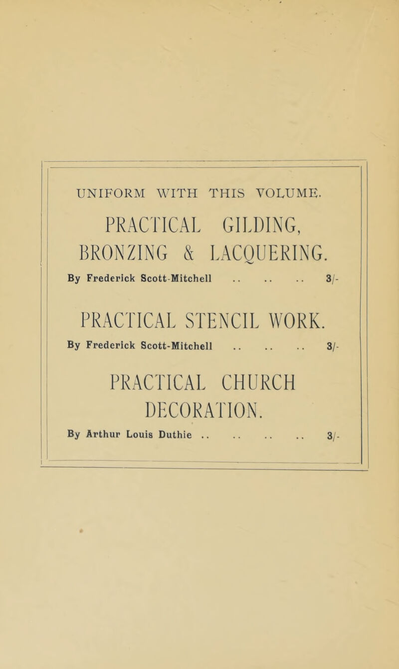 UNIFORM WITH THIS VOLUME. PRACTICAL GILDING, BRONZING & LACQUERING. By Frederick Scott-Mitchell .. .. .. 3/ PRACTICAL STENCIL WORK. By Frederick Scott-Mitchell 3/ PRACTICAL CHURCH DECORATION. By Arthur Louis Duthie 3/