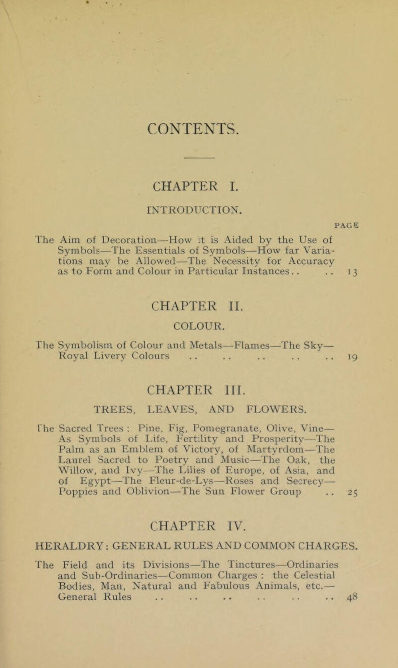 CHAPTER I. INTRODUCTION. PAGE The Aim of Decoration—How it is Aided by the Use of Symbols—The Essentials of Symbols—How far Varia- tions may be Allowed—The Necessity for Accuracy as to Form and Colour in Particular Instances. . . . 13 CHAPTER II. COLOUR. The Symbolism of Colour and Metals—P'lames—The Sky— Royal Livery Colours . . . . . . . . .. 19 CHAPTER III. TREES, LEAVES, AND FLOWERS. The Sacred Trees ; Pine, Fig, Pomegranate, Olive, Vine— As Symbols of Life, Fertility and Prosperity—The Palm as an Emblem of Victory, of Martyrdom—The Laurel Sacred to Poetry and Music—The Oak, the Willow, and Ivy—The Lilies of Europe, of Asia, and of Plgypt—The Fleur-de-Lys—Roses and Secrecy— Poppies and Oblivion—The Sun P'lower Group . . 25 CHAPTER IV. HERALDRY: GENERAL RULES AND COMiMON CHARGES. I'he Field and its Divisions—The Tinctures—Ordinaries and Sub-Ordinaries—Common Charges ; the Celestial Bodies, Man, Natural and Fabulous Animals, etc.— General Rules . . .. .. . - .. .. 48