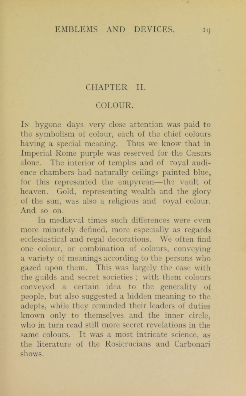 CHAPTER 11. COLOUR. In bygone days very close attention was paid to the symbolism of colour, each of the chief colours having a special meaning. Thus we know that in Imperial Rome purple was reserved for the Ciesars alone. The interior of temples and of royal audi- ence chambers had naturally ceilings painted blue, for this represented the empyrean—the vault of heaven. Gold, representing wealth and the glory of the sun, was also a religious and royal colour. And so on. In mediieval times such differences were even more minutely defined, more especially as regards ecclesiastical and regal decorations. We often find one colour, or combination of colours, conveying a variety of meanings according to the persons who gazed upon them. This was largely the case with the guilds and secret societies ; with them colours conveyed a certain idea to the generality of people, but also suggested a hidden meaning to the adepts, while they reminded their leaders of duties known only to themselves and the inner circle, who in turn read still more secret revelations in the same colours. It was a most intricate science, as the literature of the Rosicrucians and Carbonari shows.