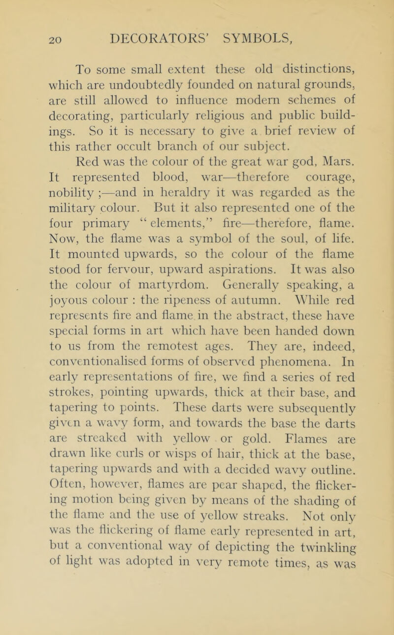 To some small extent these old distinctions, which are undoubtedly founded on natural grounds, are still allowed to influence modern schemes of decorating, particularly religious and public build- ings. So it is necessary to gi\'e a brief review of this rather occult branch of our subject. Red was the colour of the great war god, Mars. It represented blood, war—therefore courage, nobility ;■—and in heraldr}' it was regarded as the military colour. But it also represented one of the four primary “ elements,” fire^—therefore, flame. Now, the flame was a symbol of the soul, of life. It mounted upwards, so the eolour of the flame stood for fervour, upward aspirations. It was also the colour of martyrdom. Generally speaking, a joyous colour : the ripeness of autumn. While red represents fire and flame in the abstract, these have special forms in art which have been handed down to us from the remotest ages. They are, indeed, eonventionalised forms of observed phenomena. In early representations of fire, we find a series of red strokes, pointing upwards, thick at their base, and tapering to points. These darts were subsequently given a wavy form, and towards the base the darts are streaked with yellow or gold. Flames are drawn like curls or wisps of hair, thick at the base, tapering upwards and with a decided wavy outline. Often, however, flames are pear shaped, the flieker- ing motion being given by means of the shading of the flame and the use of yellow streaks. Not only was the flickering of flame early represented in art, but a conventional way of depicting the twinkling of light was adopted in very remote times, as was