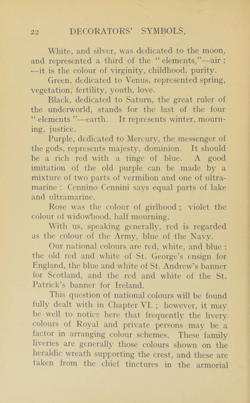 White, and silver, was dedicated to the moon, and represented a third of the “ elements,”—air ; ■—it is the colour of virginity, childhood, purity. Green, dedicated to Venus, represented spring, vegetation, fertility, youth, love. Black, dedicated to Saturn, the great ruler of the underworld, stands for the last of the four “ elements ”—earth. It represents winter, mourn- ing, justice. Purple, dedicated to ^lercury, the messenger of the gods, represents majesty, dominion. It should be a rich red with a tinge of blue. A good imitation of the old purple can be made by a mixture of two parts of vermilion and one of ultra- marine : Cennino Cennini says equal parts of lake and ultramarine. Rose was the colour of girlhood ; violet the colour of widow'hood, half mourning. Whth us, speaking generally, red is regarded as the colour of the Army, blue of the Navy. Our national colours are red, white, and blue : the old red and white of St. George’s ensign for icngland, the blue and white of .St. Andrew’s banner for Scotland, and the red and white of the St. Patrick’s banner for Ireland. This question of national colours will be found fully dealt with in Chapter VI. ; however, it may be well to notice here that frequently the livery colours of Royal and private persons may be a factor in arranging colour schemes. These family liveries are generally those colours shown on the heraldic wreath supporting the crest, and these arc taken from the chief tinctures in the armorial