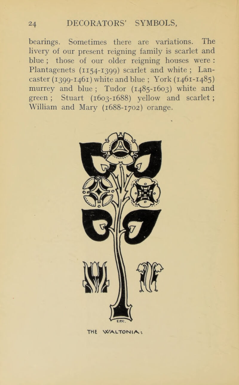 bearings. Sometimes there are variations. The livery of our present reigning family is scarlet and blue ; those of our older reigning houses were : Plantagenets (1154-1399) scarlet and white ; Lan- caster (1399-1461) white and blue ; York (1461-1485) murrey and blue ; Tudor (1485-1603) white and green ; Stuart (1603-1688) yellow and scarlet ; William and Mary (1688-1702) orange. THE WAUTONl/^*.