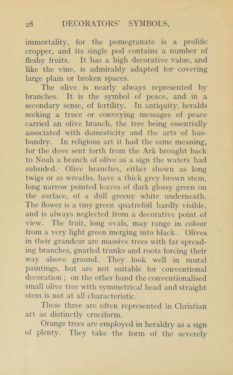 immortality, for the pomegranate is a prolific cropper, and its single pod contains a number of fleshy fruits. It has a high decorative value, and like the vine, is admirably adapted for covering large plain or broken spaces. The olive is nearly always represented by branches. It is the symbol of peace, and in a secondary sense, of fertility. In antiquity, heralds seeking a truce or conveying messages of peace carried an olive branch, the tree being essentially associated with domesticity and the arts of hus- bandry. In religious art it had the same meaning, for the dove sent forth from the Ark brought back to Noah a branch of olive as a sign the waters had subsided. Olive branches, either shown as long twigs or as wreaths, have a thick grey brown stem, long narrow pointed leaves of dark glossy green on the surface, of a dull greeny white underneath. The flower is a tiny green quatrefoil hardly visible, and is always neglected from a decorative point of view. The fruit, long ovals, may range in colour from a very light green merging into black. Olives in tlieir grandeur are massive trees with far spread- ing branches, gnarled trunks and roots forcing their way above ground. They look well in mural paintings, but are not suitable for conventional decoration ; on the other hand the conventionalised small olive tree with symmetrical head and straight stem is not at all characteristic. Tliese three are often represented in Christian art as distinctly cruciform. Orange trees are employed in heraldry as a sign of plenty. They take the form of the severely