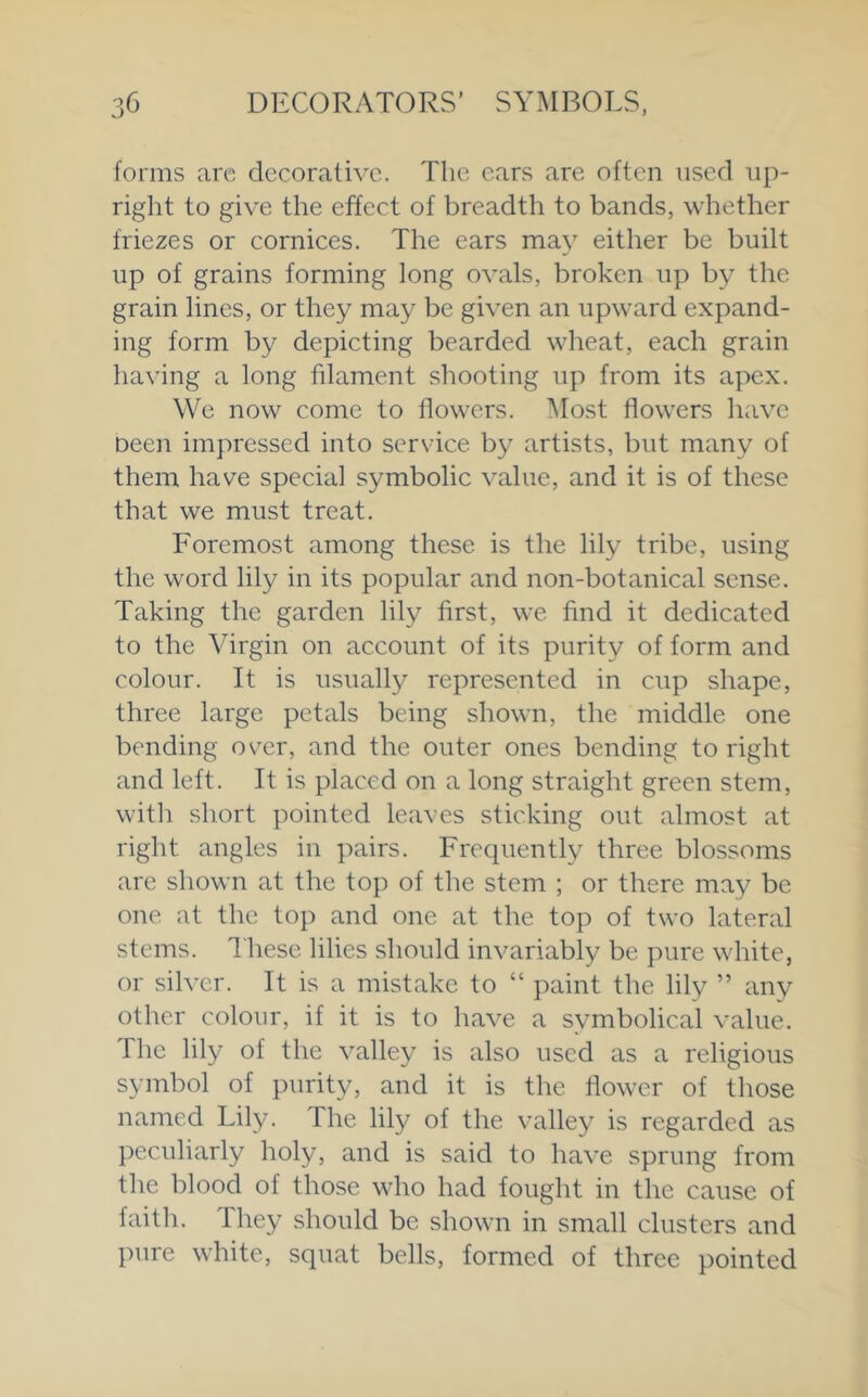 forms arc decorative. The cars are often used up- right to give the effect of breadth to bands, whether friezes or cornices. The ears may either be built up of grains forming long ovals, broken up by the grain lines, or they may be given an upward expand- ing form by depicting bearded wheat, each grain having a long filament shooting up from its apex. We now come to flowers. Most flowers have Deen impressed into service b}^ artists, but many of them have special symbolic value, and it is of these that we must treat. Foremost among these is the lily tribe, using the word lily in its popular and non-botanical sense. Taking the garden lily first, we find it dedicated to the Virgin on account of its purity of form and colour. It is usually represented in cup shape, three large petals being shown, the middle one bending ov^r, and the outer ones bending to right and left. It is placed on a long straight green stem, with short pointed leaves sticking out almost at right angles in pairs. Frequently three blossoms are shown at the top of the stem ; or there may be one at the top and one at the top of two lateral stems. Ihese lilies should invariably be pure white, or silver. It is a mistake to “ paint the lily ” any other colour, if it is to have a symbolical value. The lily of the valley is also used as a religious symbol of purity, and it is the flower of those named Lily. The lily of the valley is regarded as peculiarly holy, and is said to have sprung from the blood of those who had fought in the cause of faitli. They should be shown in small clusters and pure white, squat bells, formed of three pointed