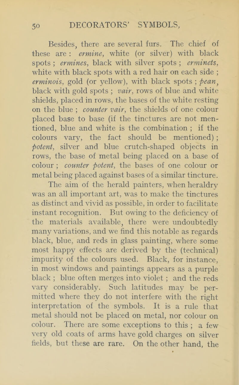 Besidesj there are several furs. The chief of these are : ermine, white (or silver) with black spots ; ermines, black with silver spots ; erminets, white with black spots with a red hair on each side ; erminois, gold (or yellow), with black spots ; pean^ black with gold spots ; vair, rows of blue and white shields, placed in rows, the bases of the white resting on the blue ; counter vair, the shields of one colour placed base to base (if the tinctures are not men- tioned, blue and white is the combination ; if the colours vary, the fact should be mentioned) ; potent, silver and blue crutch-shaped objects in rows, the base of metal being placed on a base of colour ; counter potent, the bases of one colour or metal being placed against bases of a similar tincture. The aim of the herald painters, when heraldry was an all important art, was to make the tinctures as distinct and vivid as possible, in order to facilitate instant recognition. But owing to the deficiency of the materials available, there were undoubtedly many variations, and we find this notable as regards black, blue, and reds in glass painting, where some most happy effects are derived by the (technical) impurity of the colours used. Black, for instance, in most windows and paintings appears as a purple black ; blue often merges into violet ; and the reds vary considerably. Such latitudes may be per- mitted where they do not interfere with the right interpretation of the symbols. It is a rule that metal should not be placed on metal, nor colour on colour. There are some exceptions to this ; a few very old coats of arms have gold charges on silver fields, but these are rare. On the other hand, the