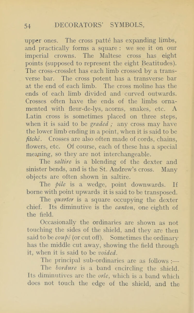 upper ones. The cross patte has expanding limbs, and practically forms a square : we see it on our imperial crowns. The Maltese cross has eight points (supjx)sed to represent the eight Beatitudes). The cross-crosslet has each limb crossed by a trans- verse bar. The cross potent has a transverse bar at the end of each limb. The cross moline has the ends of each limb divided and curved outwards. Crosses often have the ends of the limbs orna- mented with fleur-de-lys, acorns, snakes, etc. A Latin cross is sometimes placed on three steps, when it is said to be graded ; any cross may ha\'e the lower limb ending in a point, when it is said to be fitche. Crosses are also often made of cords, chains, flowers, etc. Of course, each of these has a special meajiing, so they are not interchangeable. The saltire is a blending of the dexter and sinister bends, and is the St. Andrew’s cross. i\Iany objects are often shown in saltire. The pile is a wedge, point downwards. If borne with point upwards it is said to be transposed. The quarter is a square occupying the dexter chief. Its diminutive is the canton, one eighth of the field. Occasionally the ordinaries are shown as not touching the sides of the shield, and they are then said to be coupe {or cut off). Sometimes the ordinarv has the middle cut away, showing the field through it, when it is said to be voided. 'fhe ])rincipal sub-ordinaries are as follows :— The bordure is a band encircling the shield. Its diminutives are the orle, which is a band which does not touch the edge of the shield, and the