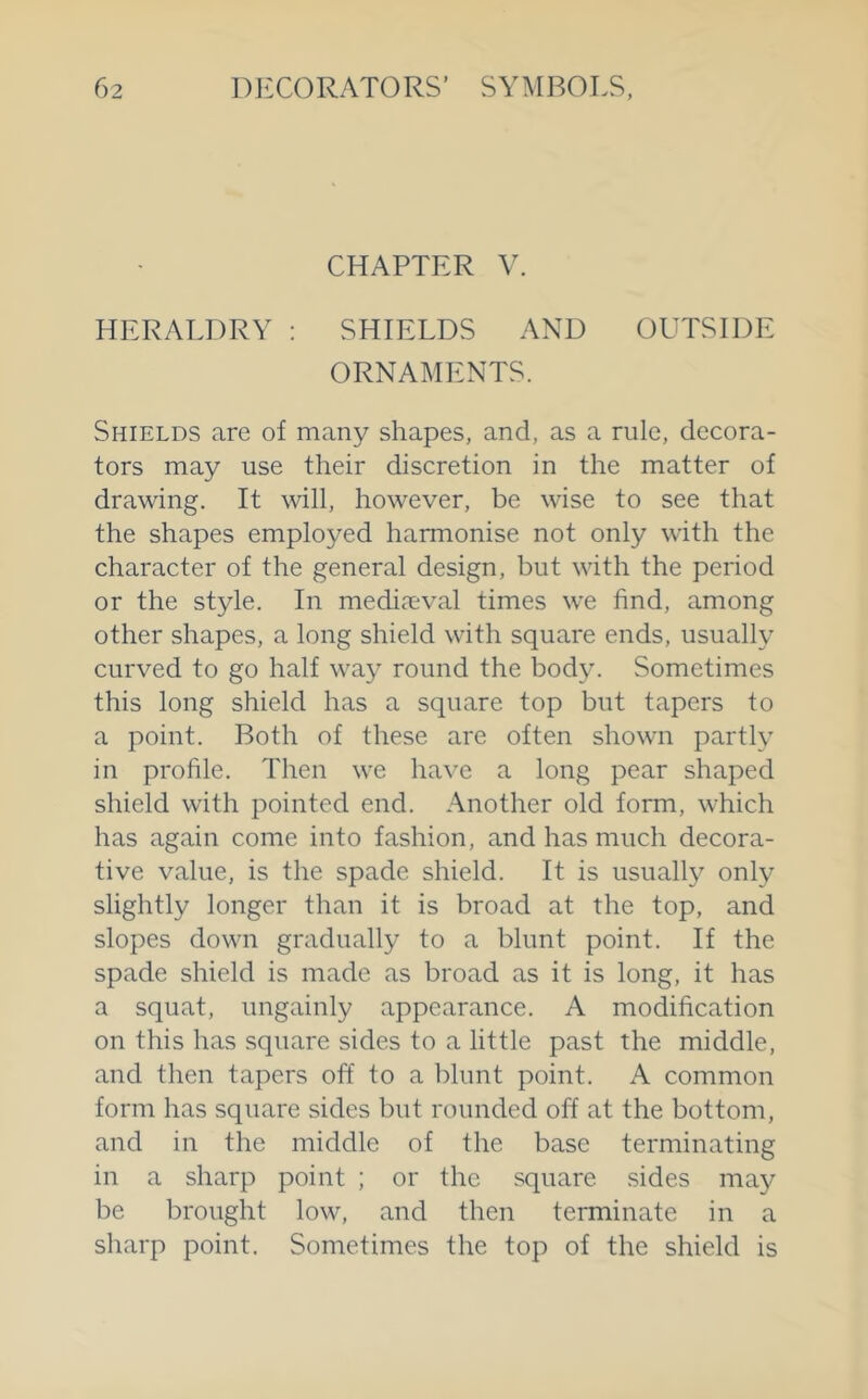 CHAPTER V. HERALDRY : SHIELDS AND OUTSIDE ORNAMENTS. Shields are of many shapes, and, as a rule, decora- tors may use their discretion in the matter of drawing. It will, however, be wise to see that the shapes employed harmonise not only with the character of the general design, but with the period or the style. In mediaeval times we find, among other shapes, a long shield with square ends, usually curved to go half way round the body. Sometimes this long shield has a square top but tapers to a point. Both of these are often shown partly in profile. Then we have a long pear shaped shield with pointed end. Another old form, which has again come into fashion, and has much decora- tive value, is the spade shield. It is usually only slightly longer than it is broad at the top, and slopes down gradually to a blunt point. If the spade shield is made as broad as it is long, it has a squat, ungainly appearance. A modification on this has square sides to a little past the middle, and then tapers off to a blunt point. A common form has square sides but rounded off at the bottom, and in the middle of the base terminating in a sharp point ; or the square sides may be brought low, and then terminate in a sharp point. Sometimes the top of the shield is