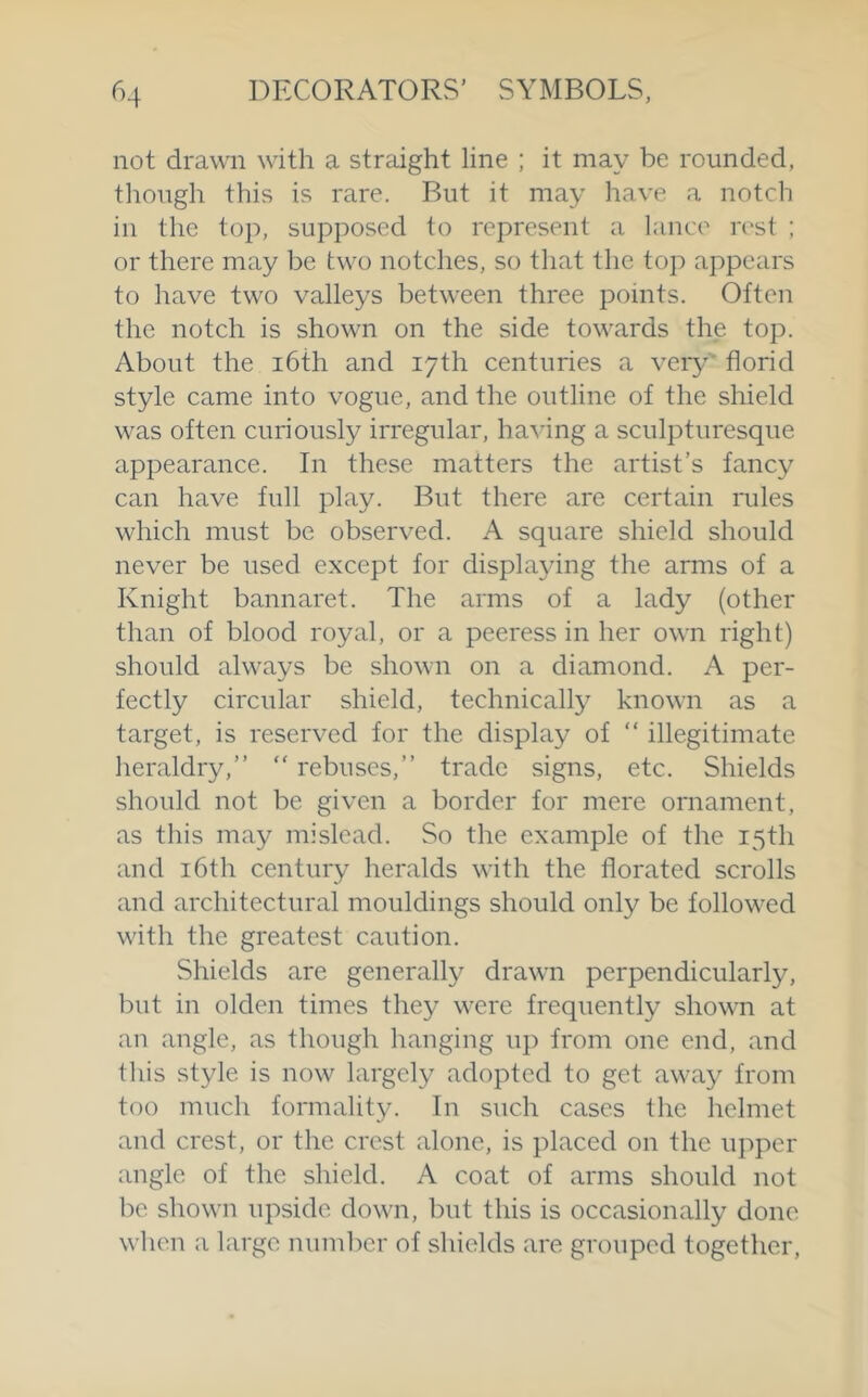 not drawn with a straight line ; it may be rounded, tliough this is rare. But it may have a notch in the top, supposed to represent a lance rest ; or there may be two notches, so that the top appears to have two valleys between three points. Often the notch is shown on the side towards the top. About the i6th and 17th centuries a very florid style came into vogue, and the outline of the shield was often curiously irregular, having a sculpturesque appearance. In these matters the artist’s fancy can have full play. But there are certain rules which must be observed. A square shield should never be used except for displaying the arms of a Knight bannaret. The arms of a lady (other than of blood royal, or a peeress in her own right) should always be shown on a diamond. A per- fectly circular shield, technically known as a target, is reserved for the display of “ illegitimate heraldry,” “ rebuses,” trade signs, etc. Shields should not be given a border for mere ornament, as this may mislead. So the example of the 15th and 16th century heralds with the florated scrolls and architectural mouldings should only be followed with the greatest caution. Shields are generally drawn perpendicularly, but in olden times they were frequently shown at an angle, as though hanging up from one end, and this style is now largely adopted to get away from too much formality. In such cases the helmet and crest, or the crest alone, is placed on the upper angle of the shield. A coat of arms should not be shown upside dowai, but this is occasionally done when a large number of shields are grouped together.