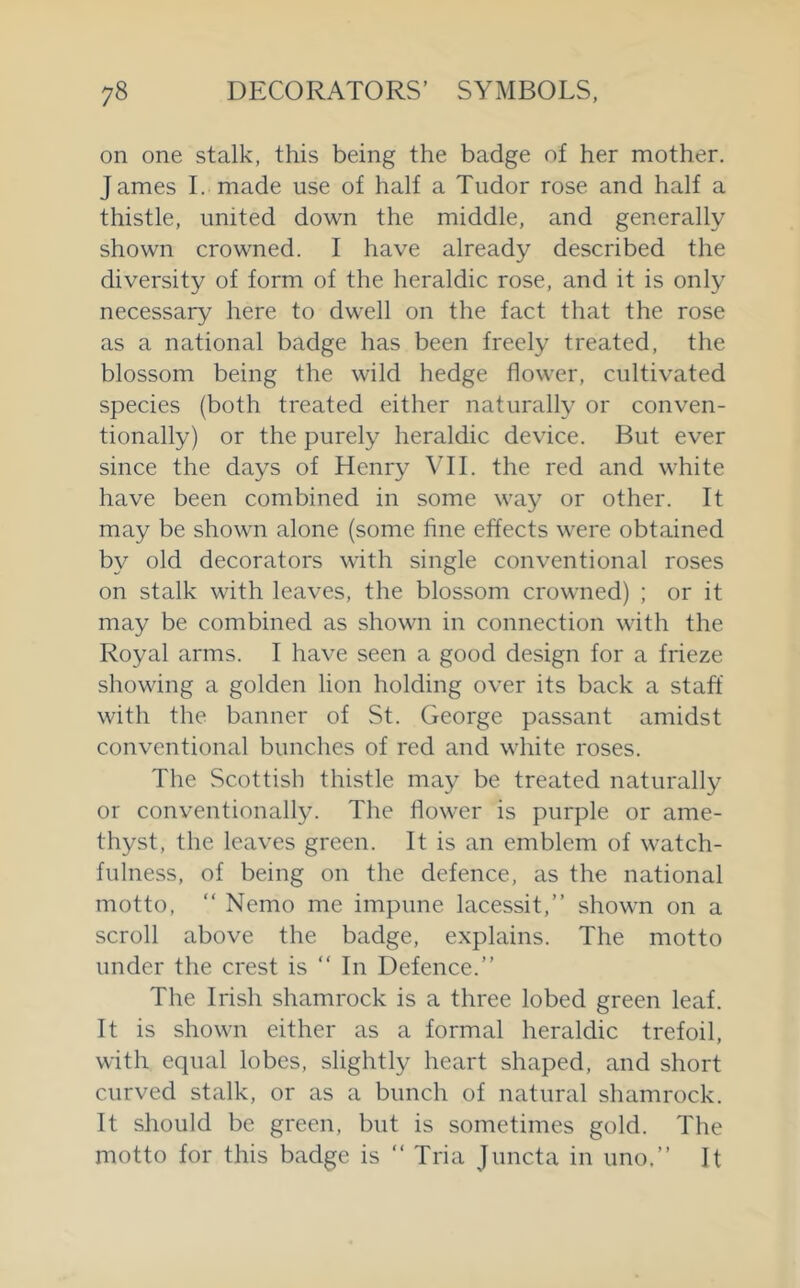 on one stalk, this being the badge of her mother. James I. made use of half a Tudor rose and half a thistle, united down the middle, and generally shown crowned. I have already described the diversity of form of the heraldic rose, and it is only necessary here to dwell on the fact that the rose as a national badge has been freely treated, the blossom being the wild hedge flower, cultivated species (both treated either naturally or conven- tionally) or the purely heraldic device. But ever since the days of Henry VH. the red and white have been combined in some way or other. It may be shown alone (some fine effects were obtained by old decorators with single conventional roses on stalk with leaves, the blossom crowned) ; or it may be combined as shown in connection with the Royal arms. I have seen a good design for a frieze showing a golden lion holding over its back a staff with the banner of St. George passant amidst conventional bunches of red and white roses. The Scottish thistle may be treated naturally or conventionally. The flower is purple or ame- thyst, the leaves green. It is an emblem of watch- fulness, of being on the defence, as the national motto, “ Nemo me impune lacessit,” shown on a scroll above the badge, explains. The motto under the crest is “ In Defence.” The Irish shamrock is a three lobed green leaf. It is shown either as a formal heraldic trefoil, with equal lobes, slightly heart shaped, and short curved stalk, or as a bunch of natural shamrock. It should be green, but is sometimes gold. The motto for this badge is ” Tria Juncta in uno.” It