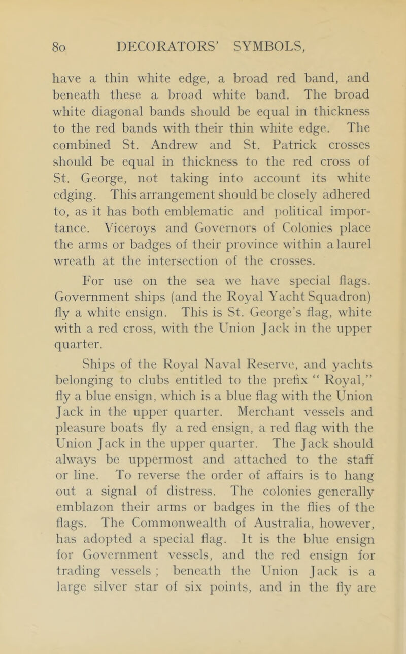 have a thin white edge, a broad red band, and beneath these a broad white band. The broad white diagonal bands should be equal in thickness to the red bands with their thin white edge. The combined St. Andrew and St. Patrick crosses should be equal in thickness to the red cross of St. George, not taking into account its white edging. This arrangement should be closely adhered to, as it has both emblematic and political impor- tance. Viceroys and Governors of Colonies place the arms or badges of their province within a laurel wreath at the intersection of the crosses. For use on the sea we have special flags. Government ships (and the l^oyal Yacht Squadron) fly a white ensign. This is St. George’s flag, white with a red cross, with the Union Jack in the upper quarter. Ships of the Royal Naval Reserve, and yachts belonging to clubs entitled to the prehx “ Royal,” fly a blue ensign, which is a blue flag with the Union Jack in the upper quarter. Merchant vessels and jdeasure boats fly a red ensign, a red flag with the Union Jack in the iq^per quarter. The Jack should always be iq^peimost and attached to the staff or line. To reverse the order of affairs is to hang out a signal of distress. The colonies generally emblazon their arms or badges in the flies of the flags. The Commonwealth of Australia, however, has adopted a special flag. It is the blue ensign for Government vessels, and the red ensign for trading vessels ; beneath the Ihiion Jack is a large silver star of six points, and in the fly arc