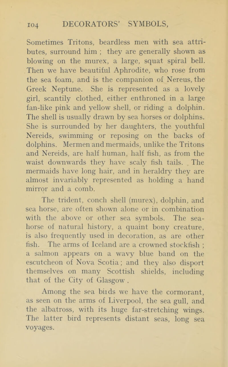 Sometimes Tritons, beardless men with sea attri- butes, surround him ; they are generally shown as blowing on the murex, a large, squat spiral bell. Then we have beautiful Aphrodite, who rose from the sea foam, and is the companion of Nereus, the Greek Neptune. She is represented as a lovely girl, scantily clothed, either enthroned in a large fan-like pink and yellow shell, or riding a dolphin. The shell is usually drawn by sea horses or dolphins. She is surrounded by her daughters, the youthful Nereids, swimming or reposing on the backs of dolphins. Mermen and mermaids, unlike the Tritons and Nereids, are half human, half fish, as from the waist downwards they have scaly fish tails. The mermaids have long hair, and in heraldry they are almost invariably represented as holding a hand mirror and a comb. The trident, conch shell (murex), dolphin, and sea horse, are often shown alone or in combination with the above or other sea symbols. The sea- horse of natural history, a quaint bony creature, is also fre(]uently used in decoration, as are other fish. The arms of Iceland are a crowned stockfish ; a salmon appears on a wavy blue band on the escutcheon of Nova Scotia; and they also disport themselves on many Scottish shields, including that of the City of Glasgow . Among the sea biids we have the cormorant, as seen on the arms of Liverpool, the sea gull, and the albatross, with its huge far-stretching wings. The latter bird represents distant seas, long sea voyages.